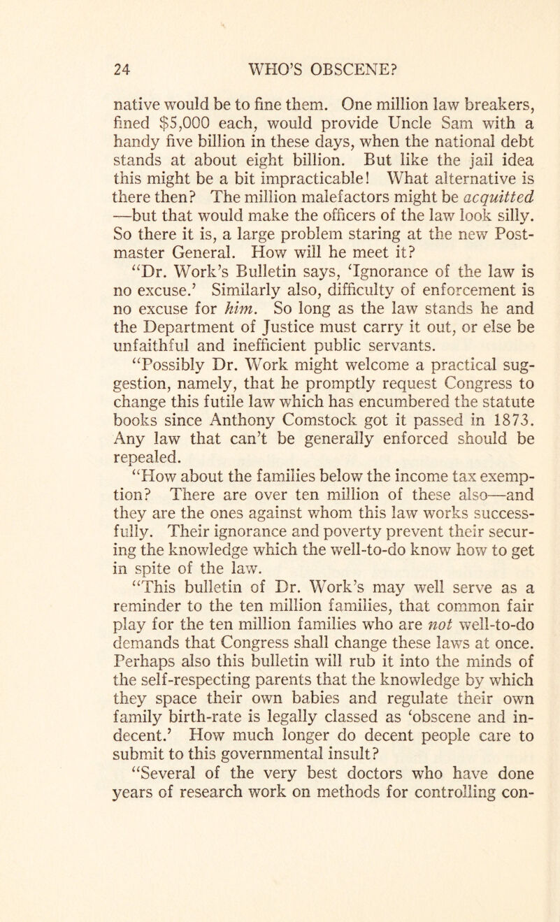 native would be to fine them. One million law breakers, fined $5,000 each, would provide Uncle Sam with a handy five billion in these days, when the national debt stands at about eight billion. But like the jail idea this might be a bit impracticable! What alternative is there then? The million malefactors might be acquitted —but that would make the officers of the law look silly. So there it is, a large problem staring at the new Post¬ master General. How will he meet it? “Dr. Work’s Bulletin says, ‘Ignorance of the law is no excuse.’ Similarly also, difficulty of enforcement is no excuse for him. So long as the law stands he and the Department of Justice must carry it out, or else be unfaithful and inefficient public servants. “Possibly Dr. Work might welcome a practical sug¬ gestion, namely, that he promptly request Congress to change this futile law which has encumbered the statute books since Anthony Comstock got it passed in 1873. Any law that can’t be generally enforced should be repealed. “How about the families below the income tax exemp¬ tion? There are over ten million of these also—and they are the ones against whom this law works success¬ ful!}/. Their ignorance and poverty prevent their secur¬ ing the knowledge which the well-to-do know how to get in spite of the law. “This bulletin of Dr. Work’s may well serve as a reminder to the ten million families, that common fair play for the ten million families who are not well-to-do demands that Congress shall change these laws at once. Perhaps also this bulletin will rub it into the minds of the self-respecting parents that the knowledge by which they space their own babies and regulate their own family birth-rate is legally classed as ‘obscene and in¬ decent.’ How much longer do decent people care to submit to this governmental insult? “Several of the very best doctors who have done years of research work on methods for controlling con-