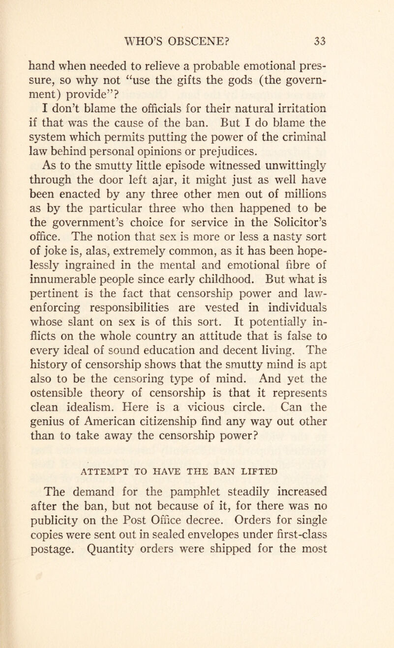 hand when needed to relieve a probable emotional pres¬ sure, so why not “use the gifts the gods (the govern¬ ment) provide”? I don’t blame the officials for their natural irritation if that was the cause of the ban. But I do blame the system which permits putting the power of the criminal law behind personal opinions or prejudices. As to the smutty little episode witnessed unwittingly through the door left ajar, it might just as well have been enacted by any three other men out of millions as by the particular three who then happened to be the government’s choice for service in the Solicitor’s office. The notion that sex is more or less a nasty sort of joke is, alas, extremely common, as it has been hope¬ lessly ingrained in the mental and emotional fibre of innumerable people since early childhood. But what is pertinent is the fact that censorship power and law- enforcing responsibilities are vested in individuals whose slant on sex is of this sort. It potentially in¬ flicts on the whole country an attitude that is false to every ideal of sound education and decent living. The history of censorship shows that the smutty mind is apt also to be the censoring type of mind. And yet the ostensible theory of censorship is that it represents clean idealism. Here is a vicious circle. Can the genius of American citizenship find any way out other than to take away the censorship power? ATTEMPT TO HAVE THE BAN LIFTED The demand for the pamphlet steadily increased after the ban, but not because of it, for there was no publicity on the Post Office decree. Orders for single copies were sent out in sealed envelopes under first-class postage. Quantity orders vrere shipped for the most