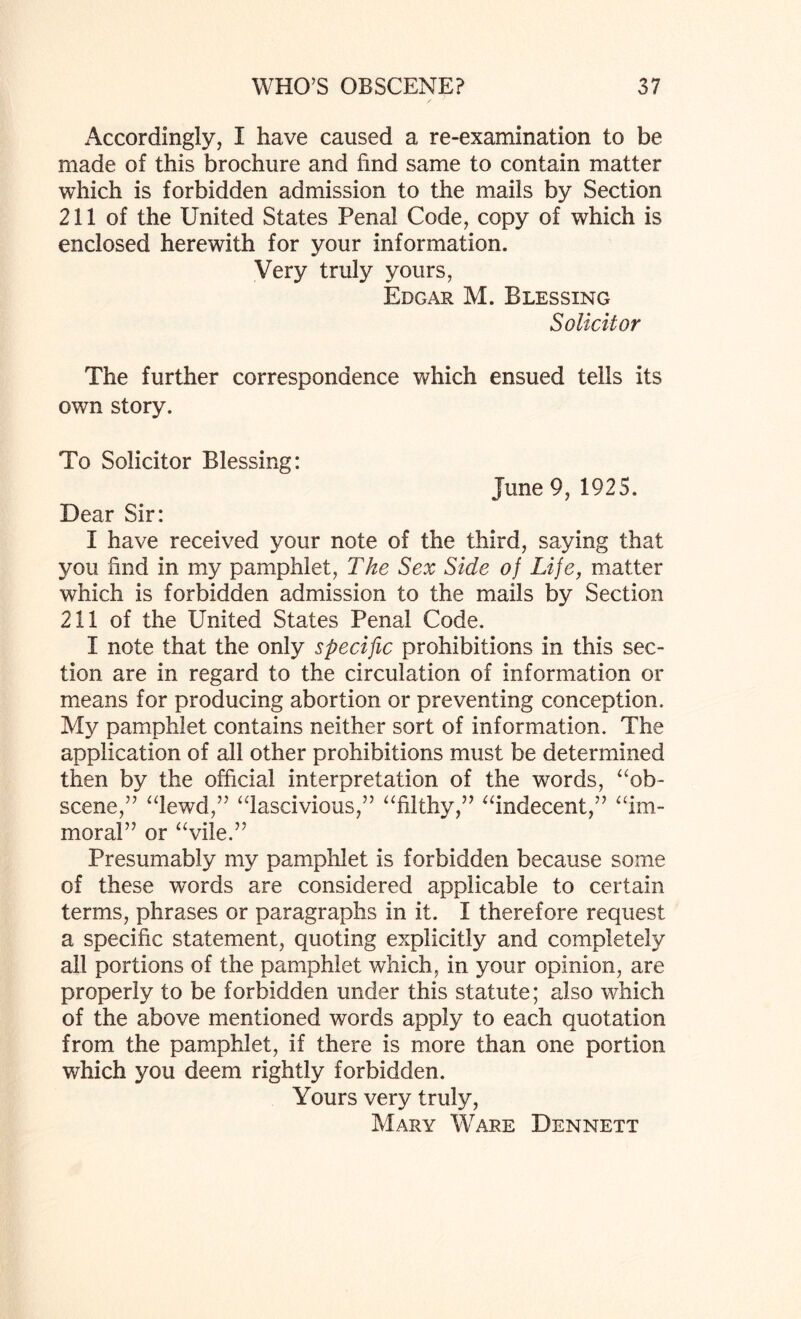 Accordingly, I have caused a re-examination to be made of this brochure and find same to contain matter which is forbidden admission to the mails by Section 211 of the United States Penal Code, copy of which is enclosed herewith for your information. Very truly yours, Edgar M. Blessing Solicitor The further correspondence which ensued tells its own story. To Solicitor Blessing: June 9, 1925. Dear Sir: I have received your note of the third, saying that }mu find in my pamphlet, The Sex Side of Life, matter which is forbidden admission to the mails by Section 211 of the United States Penal Code. I note that the only specific prohibitions in this sec¬ tion are in regard to the circulation of information or means for producing abortion or preventing conception. My pamphlet contains neither sort of information. The application of all other prohibitions must be determined then by the official interpretation of the words, “ob¬ scene,” “lewd,” “lascivious,” “filthy,” “indecent,” “im¬ moral” or “vile.” Presumably my pamphlet is forbidden because some of these words are considered applicable to certain terms, phrases or paragraphs in it. I therefore request a specific statement, quoting explicitly and completely all portions of the pamphlet which, in your opinion, are properly to be forbidden under this statute; also which of the above mentioned words apply to each quotation from the pamphlet, if there is more than one portion which you deem rightly forbidden. Yours very truly, Mary Ware Dennett