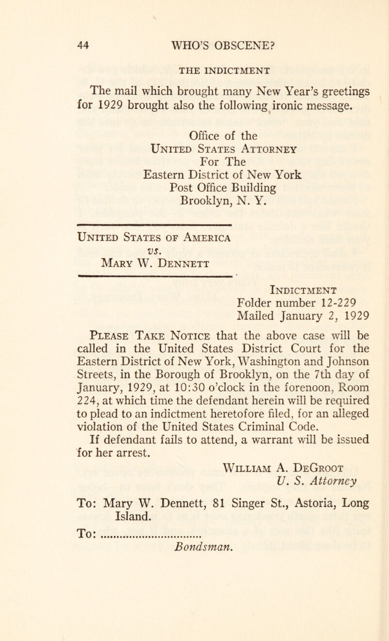 THE INDICTMENT The mail which brought many New Year’s greetings for 1929 brought also the following ironic message. Office of the United States Attorney For The Eastern District of New York Post Office Building Brooklyn, N. Y. United States of America vs. Mary W. Dennett Indictment Folder number 12-229 Mailed January 2, 1929 Please Take Notice that the above case will be called in the United States District Court for the Eastern District of New York, Washington and Johnson Streets, in the Borough of Brooklyn, on the 7th day of January, 1929, at 10:30 o’clock in the forenoon, Room 224, at which time the defendant herein will be required to plead to an indictment heretofore filed, for an alleged violation of the United States Criminal Code. If defendant fails to attend, a warrant will be issued for her arrest. William A. DeGroot U. S. Attorney To: Mary W. Dennett, 81 Singer St., Astoria, Long Island. To:. Bondsman.