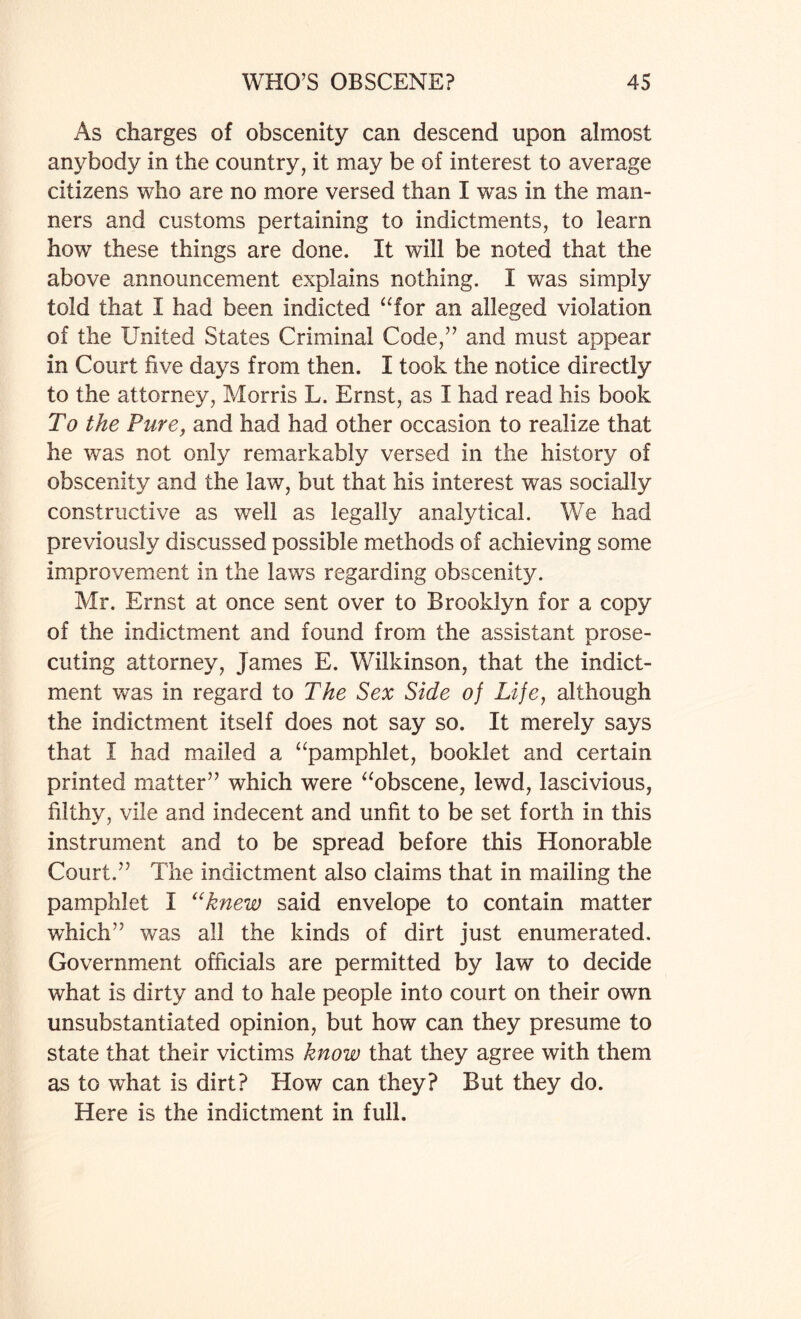 As charges of obscenity can descend upon almost anybody in the country, it may be of interest to average citizens who are no more versed than I was in the man¬ ners and customs pertaining to indictments, to learn how these things are done. It will be noted that the above announcement explains nothing. I was simply told that I had been indicted “for an alleged violation of the United States Criminal Code,” and must appear in Court five days from then. I took the notice directly to the attorney, Morris L. Ernst, as I had read his book To the Pure, and had had other occasion to realize that he was not only remarkably versed in the history of obscenity and the law, but that his interest was socially constructive as well as legally analytical. We had previously discussed possible methods of achieving some improvement in the laws regarding obscenity. Mr. Ernst at once sent over to Brooklyn for a copy of the indictment and found from the assistant prose¬ cuting attorney, James E. Wilkinson, that the indict¬ ment was in regard to The Sex Side of Life, although the indictment itself does not say so. It merely says that I had mailed a “pamphlet, booklet and certain printed matter” which were “obscene, lewd, lascivious, filthy, vile and indecent and unfit to be set forth in this instrument and to be spread before this Honorable Court.” The indictment also claims that in mailing the pamphlet I “knew said envelope to contain matter which” was all the kinds of dirt just enumerated. Government officials are permitted by law to decide what is dirty and to hale people into court on their own unsubstantiated opinion, but how can they presume to state that their victims know that they agree with them as to what is dirt? How can they? But they do. Here is the indictment in full.