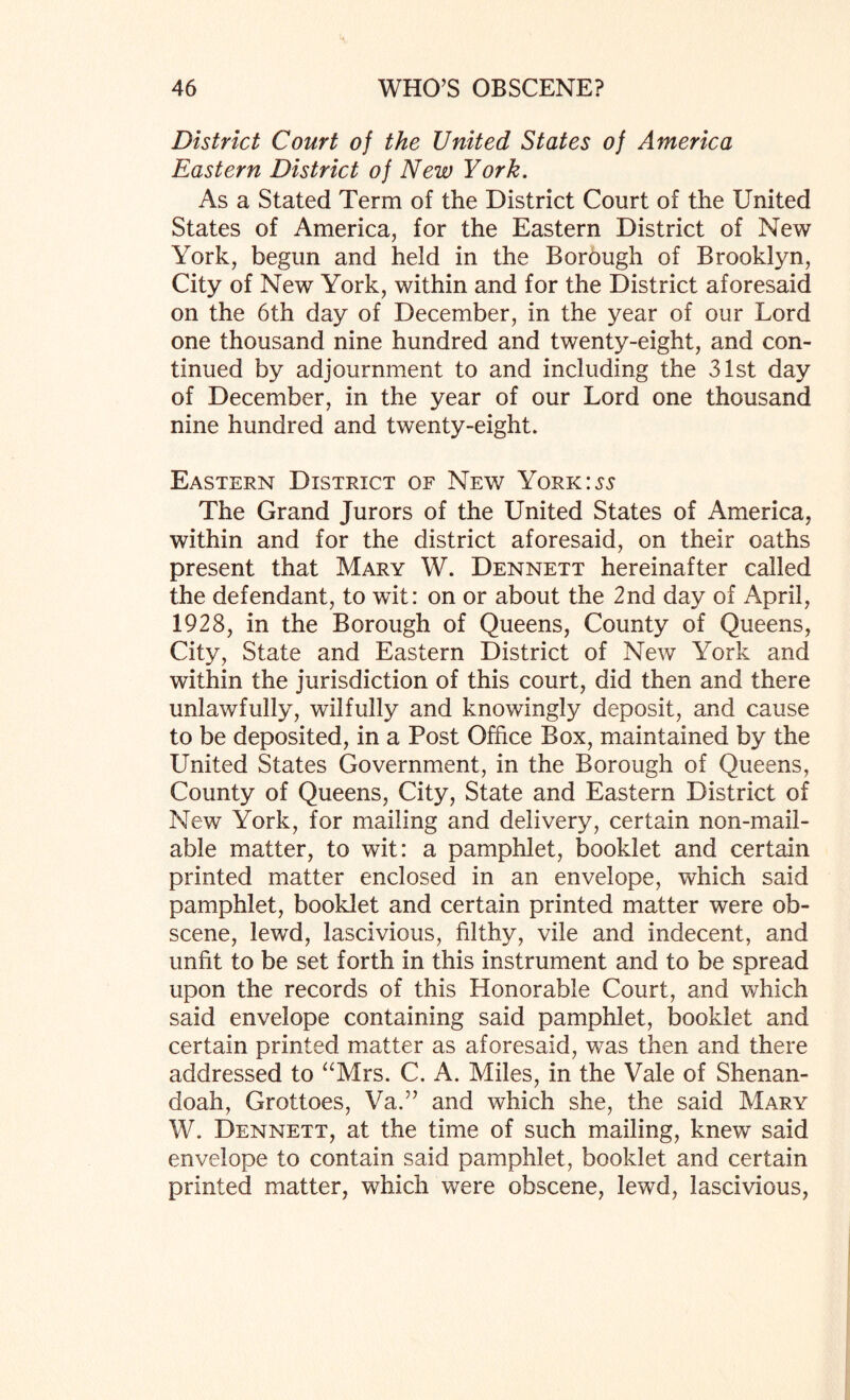 District Court of the United States of America Eastern District of New York. As a Stated Term of the District Court of the United States of America, for the Eastern District of New York, begun and held in the Borough of Brooklyn, City of New York, within and for the District aforesaid on the 6th day of December, in the year of our Lord one thousand nine hundred and twenty-eight, and con¬ tinued by adjournment to and including the 31st day of December, in the year of our Lord one thousand nine hundred and twenty-eight. Eastern District of New York:55 The Grand Jurors of the United States of America, within and for the district aforesaid, on their oaths present that Mary W. Dennett hereinafter called the defendant, to wit: on or about the 2nd day of April, 1928, in the Borough of Queens, County of Queens, City, State and Eastern District of New York and within the jurisdiction of this court, did then and there unlawfully, wilfully and knowingly deposit, and cause to be deposited, in a Post Office Box, maintained by the United States Government, in the Borough of Queens, County of Queens, City, State and Eastern District of New York, for mailing and delivery, certain non-mail¬ able matter, to wit: a pamphlet, booklet and certain printed matter enclosed in an envelope, which said pamphlet, booklet and certain printed matter were ob¬ scene, lewd, lascivious, filthy, vile and indecent, and unfit to be set forth in this instrument and to be spread upon the records of this Honorable Court, and which said envelope containing said pamphlet, booklet and certain printed matter as aforesaid, was then and there addressed to “Mrs. C. A. Miles, in the Vale of Shenan¬ doah, Grottoes, Va.” and which she, the said Mary W. Dennett, at the time of such mailing, knew said envelope to contain said pamphlet, booklet and certain printed matter, which were obscene, lewd, lascivious,