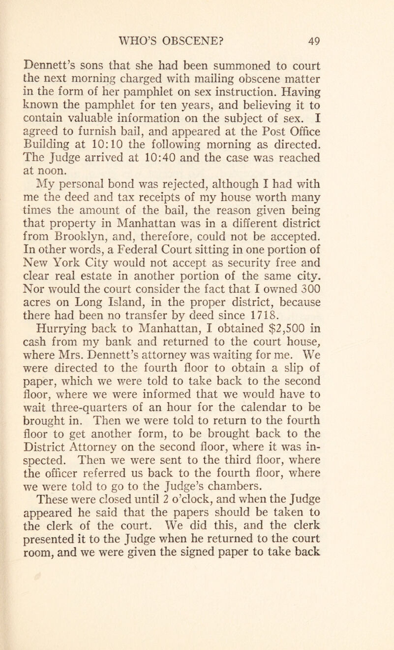 Dennett’s sons that she had been summoned to court the next morning charged with mailing obscene matter in the form of her pamphlet on sex instruction. Having known the pamphlet for ten years, and believing it to contain valuable information on the subject of sex. I agreed to furnish bail, and appeared at the Post Office Building at 10:10 the following morning as directed. The Judge arrived at 10:40 and the case was reached at noon. My personal bond was rejected, although I had with me the deed and tax receipts of my house worth many times the amount of the bail, the reason given being that property in Manhattan was in a different district from Brooklyn, and, therefore, could not be accepted. In other words, a Federal Court sitting in one portion of New York City would not accept as security free and clear real estate in another portion of the same city. Nor would the court consider the fact that I owned 300 acres on Long Island, in the proper district, because there had been no transfer by deed since 1718. Hurrying back to Manhattan, I obtained $2,500 in cash from my bank and returned to the court house, where Mrs. Dennett’s attorney was waiting for me. We were directed to the fourth floor to obtain a slip of paper, which we were told to take back to the second floor, where we were informed that we would have to wait three-quarters of an hour for the calendar to be brought in. Then we were told to return to the fourth floor to get another form, to be brought back to the District Attorney on the second floor, where it was in¬ spected. Then we were sent to the third floor, where the officer referred us back to the fourth floor, where we were told to go to the Judge’s chambers. These were closed until 2 o’clock, and when the Judge appeared he said that the papers should be taken to the clerk of the court. We did this, and the clerk presented it to the Judge when he returned to the court room, and we were given the signed paper to take back