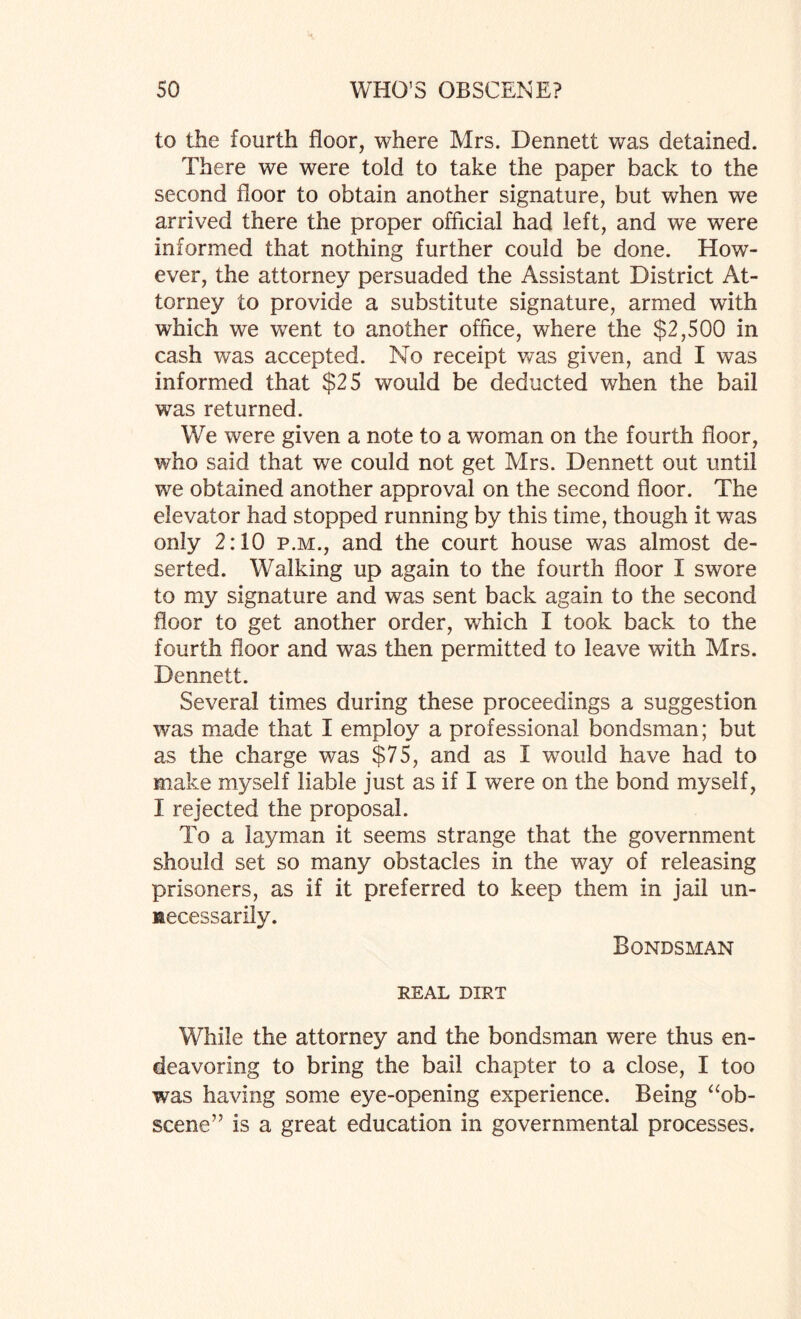 to the fourth floor, where Mrs. Dennett v/as detained. There we were told to take the paper back to the second floor to obtain another signature, but when we arrived there the proper official had left, and we were informed that nothing further could be done. How¬ ever, the attorney persuaded the Assistant District At¬ torney to provide a substitute signature, armed with which we went to another office, where the $2,500 in cash was accepted. No receipt was given, and I was informed that $25 would be deducted when the bail was returned. We were given a note to a woman on the fourth floor, who said that we could not get Mrs. Dennett out until we obtained another approval on the second floor. The elevator had stopped running by this time, though it was only 2:10 p.m., and the court house was almost de¬ serted. Walking up again to the fourth floor X swore to my signature and was sent back again to the second floor to get another order, which I took back to the fourth floor and was then permitted to leave with Mrs. Dennett. Several times during these proceedings a suggestion was made that X employ a professional bondsman; but as the charge was $75, and as X would have had to make myself liable just as if I were on the bond myself, I rejected the proposal. To a layman it seems strange that the government should set so many obstacles in the way of releasing prisoners, as if it preferred to keep them in jail un¬ necessarily. Bondsman REAL DIRT While the attorney and the bondsman were thus en¬ deavoring to bring the bail chapter to a close, I too was having some eye-opening experience. Being “ob¬ scene” is a great education in governmental processes.