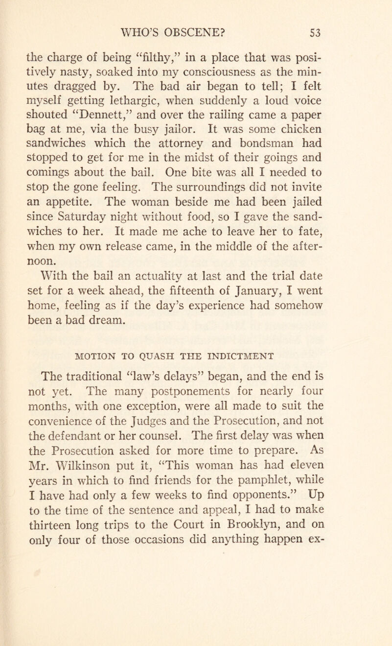 the charge of being “filthy,” in a place that was posi¬ tively nasty, soaked into my consciousness as the min¬ utes dragged by. The bad air began to tell; I felt myself getting lethargic, when suddenly a loud voice shouted “Dennett,” and over the railing came a paper bag at me, via the busy jailor. It was some chicken sandwiches which the attorney and bondsman had stopped to get for me in the midst of their goings and comings about the bail. One bite was all I needed to stop the gone feeling. The surroundings did not invite an appetite. The woman beside me had been jailed since Saturday night without food, so I gave the sand¬ wiches to her. It made me ache to leave her to fate, when my own release came, in the middle of the after¬ noon. With the bail an actuality at last and the trial date set for a week ahead, the fifteenth of January, I went home, feeling as if the day’s experience had somehow been a bad dream. MOTION TO QUASH THE INDICTMENT The traditional “law’s delays” began, and the end is not yet. The many postponements for nearly four months, with one exception, were all made to suit the convenience of the judges and the Prosecution, and not the defendant or her counsel. The first delay was when the Prosecution asked for more time to prepare. As Mr. Wilkinson put it, “This woman has had eleven years in wdiich to find friends for the pamphlet, while I have had only a few weeks to find opponents.” Up to the time of the sentence and appeal, I had to make thirteen long trips to the Court in Brooklyn, and on only four of those occasions did anything happen ex-