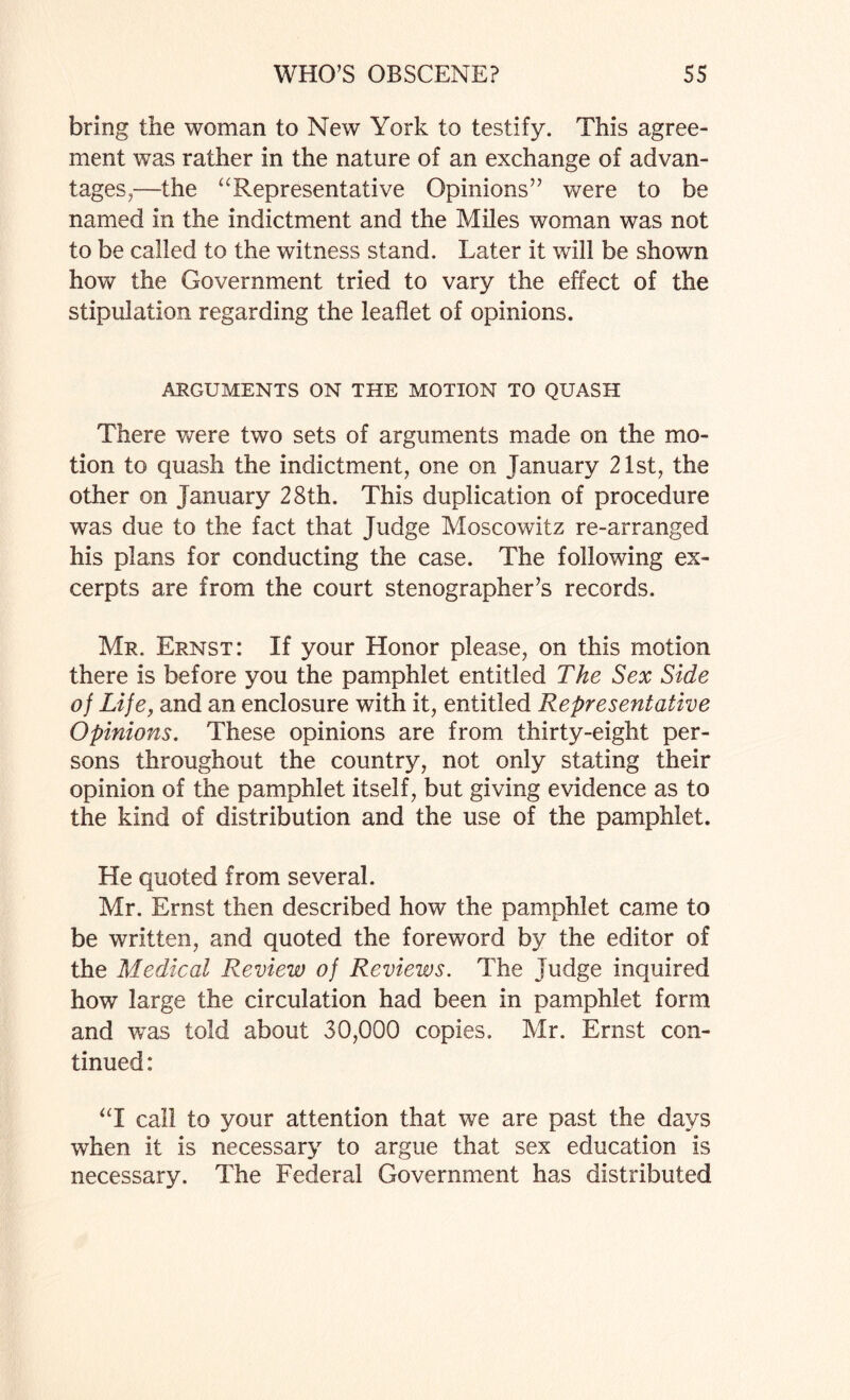 bring the woman to New York to testify. This agree¬ ment was rather in the nature of an exchange of advan¬ tages,—the aRepresentative Opinions” were to be named in the indictment and the Miles woman was not to be called to the witness stand. Later it will be shown how the Government tried to vary the effect of the stipulation regarding the leaflet of opinions. ARGUMENTS ON THE MOTION TO QUASH There were two sets of arguments made on the mo¬ tion to quash the indictment, one on January 21st, the other on January 28th. This duplication of procedure was due to the fact that Judge Moscowitz re-arranged his plans for conducting the case. The following ex¬ cerpts are from the court stenographer’s records. Mr. Ernst: If your Honor please, on this motion there is before you the pamphlet entitled The Sex Side of Life, and an enclosure with it, entitled Representative Opinions. These opinions are from thirty-eight per¬ sons throughout the country, not only stating their opinion of the pamphlet itself, but giving evidence as to the kind of distribution and the use of the pamphlet. He quoted from several. Mr. Ernst then described how the pamphlet came to be written, and quoted the foreword by the editor of the Medical Review of Reviews. The Judge inquired how large the circulation had been in pamphlet form and was told about 30,000 copies. Mr. Ernst con¬ tinued: “I call to your attention that we are past the days when it is necessary to argue that sex education is necessary. The Federal Government has distributed