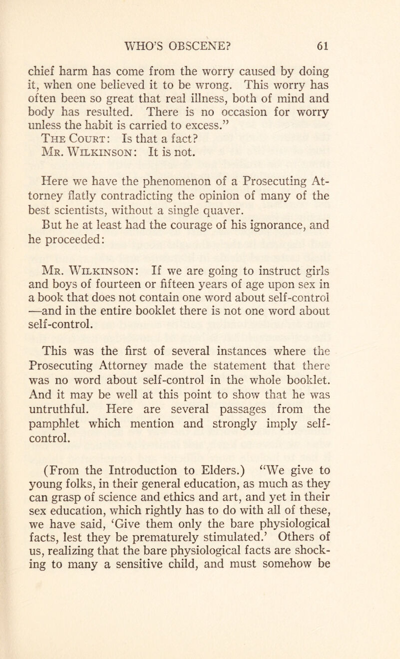 chief harm has come from the worry caused by doing it, when one believed it to be wrong. This worry has often been so great that real illness, both of mind and body has resulted. There is no occasion for worry unless the habit is carried to excess.” The Court: Is that a fact? Mr. Wilkinson: It is not. Here we have the phenomenon of a Prosecuting At¬ torney Bally contradicting the opinion of many of the best scientists, without a single quaver. But he at least had the courage of his ignorance, and he proceeded: Mr. Wilkinson: If we are going to instruct girls and boys of fourteen or fifteen years of age upon sex in a book that does not contain one word about self-control —and in the entire booklet there is not one word about self-control. This was the first of several instances where the Prosecuting Attorney made the statement that there was no word about self-control in the whole booklet. And it may be well at this point to show that he was untruthful. Here are several passages from the pamphlet which mention and strongly imply self- control. (From the Introduction to Elders.) “We give to young folks, in their general education, as much as they can grasp of science and ethics and art, and yet in their sex education, which rightly has to do with all of these, we have said, ‘Give them only the bare physiological facts, lest they be prematurely stimulated.’ Others of us, realizing that the bare physiological facts are shock¬ ing to many a sensitive child, and must somehow be