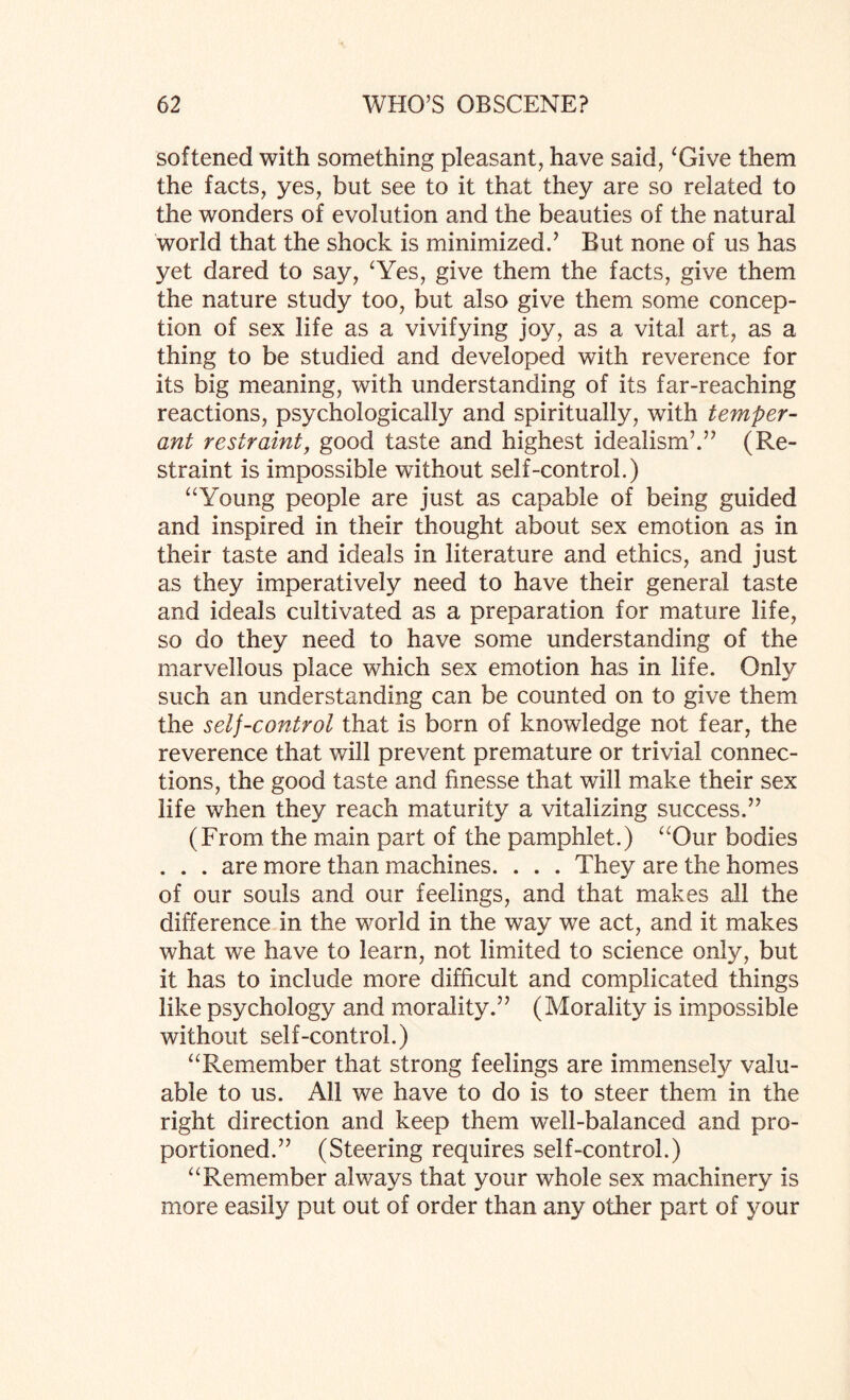 softened with something pleasant, have said, ‘Give them the facts, yes, but see to it that they are so related to the wonders of evolution and the beauties of the natural world that the shock is minimized.’ But none of us has yet dared to say, ‘Yes, give them the facts, give them the nature study too, but also give them some concep¬ tion of sex life as a vivifying joy, as a vital art, as a thing to be studied and developed with reverence for its big meaning, with understanding of its far-reaching reactions, psychologically and spiritually, with temper- ant restraint, good taste and highest idealism’.” (Re¬ straint is impossible without self-control.) “Young people are just as capable of being guided and inspired in their thought about sex emotion as in their taste and ideals in literature and ethics, and just as they imperatively need to have their general taste and ideals cultivated as a preparation for mature life, so do they need to have some understanding of the marvellous place which sex emotion has in life. Only such an understanding can be counted on to give them the self-control that is born of knowledge not fear, the reverence that will prevent premature or trivial connec¬ tions, the good taste and finesse that will make their sex life when they reach maturity a vitalizing success.” (From the main part of the pamphlet.) “Our bodies . . . are more than machines. . . . They are the homes of our souls and our feelings, and that makes all the difference in the world in the way we act, and it makes what we have to learn, not limited to science only, but it has to include more difficult and complicated things like psychology and morality.” (Morality is impossible without self-control.) “Remember that strong feelings are immensely valu¬ able to us. All we have to do is to steer them in the right direction and keep them well-balanced and pro¬ portioned.” (Steering requires self-control.) “Remember always that your whole sex machinery is more easily put out of order than any other part of your