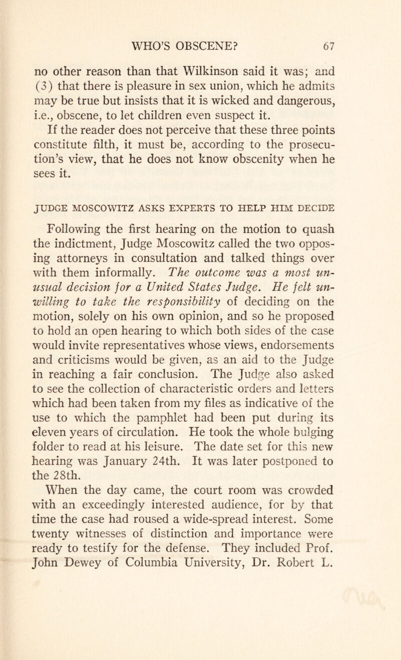 no other reason than that Wilkinson said it was; and (3) that there is pleasure in sex union, which he admits may be true but insists that it is wicked and dangerous, i.e., obscene, to let children even suspect it. If the reader does not perceive that these three points constitute filth, it must be, according to the prosecu¬ tion’s view, that he does not know obscenity when he sees it. JUDGE MOSCOWITZ ASKS EXPERTS TO HELP HIM DECIDE Following the first hearing on the motion to quash the indictment, Judge Moscowdtz called the two oppos¬ ing attorneys in consultation and talked things over with them informally. The outcome was a most un¬ usual decision for a United States Judge. He felt un¬ willing to take the responsibility of deciding on the motion, solely on his own opinion, and so he proposed to hold an open hearing to which both sides of the case would invite representatives whose views, endorsements and criticisms would be given, as an aid to the Judge in reaching a fair conclusion. The Judge also asked to see the collection of characteristic orders and letters which had been taken from my files as indicative of the use to which the pamphlet had been put during its eleven years of circulation. He took the whole bulging folder to read at his leisure. The date set for this new hearing was January 24th. It was later postponed to the 28th. When the day came, the court room was crowded with an exceedingly interested audience, for by that time the case had roused a wide-spread interest. Some twenty witnesses of distinction and importance were ready to testify for the defense. They included Prof. John Dewey of Columbia University, Dr. Robert L.