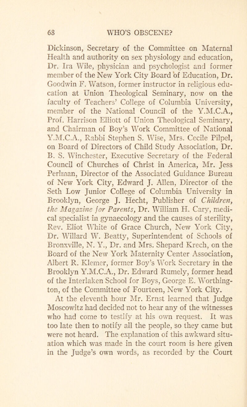 Dickinson, Secretary of the Committee on Maternal Health and authority on sex physiology and education, Dr. Ira Wile, physician and psychologist and former member of the New York City Board of Education, Dr. Goodwin F. Watson, former instructor in religious edu¬ cation at Union Theological Seminary, now on the faculty of Teachers5 College of Columbia University, member of the National Council of the Y.M.C.A., Prof. Harrison Elliott of Union Theological Seminary, and Chairman of Boy’s Work Committee of National Y.M.C.A., Rabbi Stephen S. Wise, Mrs. Cecile Pilpel, on Board of Directors of Child Study Association, Dr. B. S. Winchester, Executive Secretary of the Federal Council of Churches of Christ in America, Mr. jess Perlman, Director of the Associated Guidance Bureau of New York City, Edward J. Allen, Director of the Seth Low junior College of Columbia University in Brooklyn, George J. Hecht, Publisher of Children, the Magazine for Parents, Dr. William H. Cary, medi¬ cal specialist in gynaecology and the causes of sterility, Rev. Eliot White of Grace Church, New York City, Dr. Willard W. Beatty, Superintendent of Schools of Bronxville, N. Y., Dr. and Mrs. Shepard Krech, on the Board of the New York Maternity Center Association, Albert R. Klemer, former Boy’s Work Secretary in the Brooklyn Y.M.C.A., Dr. Edward Rumely, former head of the Interlaken School for Boys, George E. Worthing¬ ton, of the Committee of Fourteen, New York City. At the eleventh hour Mr. Ernst learned that judge Moscowitz had decided not to hear any of the witnesses who had come to testify at his own request. It was too late then to notify all the people, so they came but were not heard. The explanation of this awkward situ¬ ation which was made in the court room is here given in the Judge’s own words, as recorded by the Court