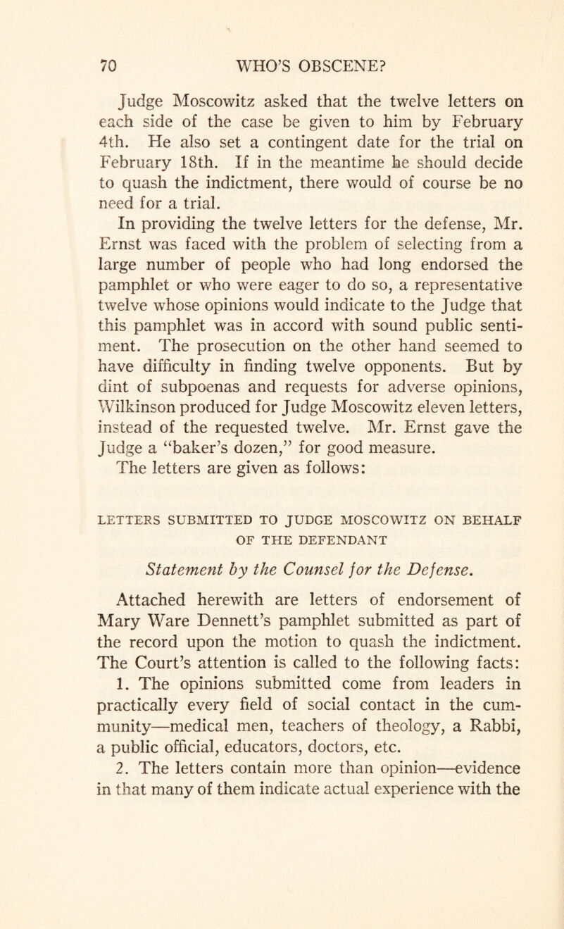 judge Moscowitz asked that the twelve letters on each side of the case be given to him by February 4th. Fie also set a contingent date for the trial on February 18th. If in the meantime he should decide to quash the indictment, there would of course be no need for a trial. In providing the twelve letters for the defense, Mr. Ernst was faced with the problem of selecting from a large number of people who had long endorsed the pamphlet or who were eager to do so, a representative twelve whose opinions would indicate to the Judge that this pamphlet was in accord with sound public senti¬ ment. The prosecution on the other hand seemed to have difficulty in finding twelve opponents. But by dint of subpoenas and requests for adverse opinions, Wilkinson produced for Judge Moscowitz eleven letters, instead of the requested twelve. Mr. Ernst gave the judge a “baker’s dozen,” for good measure. The letters are given as follows: LETTERS SUBMITTED TO JUDGE MOSCOWITZ ON BEHALF OF THE DEFENDANT Statement by the Counsel for the Defense. Attached herewith are letters of endorsement of Mary Ware Dennett’s pamphlet submitted as part of the record upon the motion to quash the indictment. The Court’s attention is called to the following facts: 1. The opinions submitted come from leaders in practically every field of social contact in the cum- munity—medical men, teachers of theology, a Rabbi, a public official, educators, doctors, etc. 2. The letters contain more than opinion—evidence in that many of them indicate actual experience with the