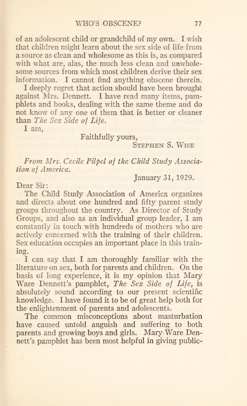 of an adolescent child or grandchild of my own. I wish that children might learn about the sex side of life from a source as clean and wholesome as this is, as compared with what are, alas, the much less clean and unwhole¬ some sources from which most children derive their sex information. I cannot find anything obscene therein. I deeply regret that action should have been brought against Mrs. Dennett. 1 have read many items, pam¬ phlets and books, dealing with the same theme and do not know of any one of them that is better or cleaner than The Sex Side of Life. I am, Faithfully yours, Stephen S. Wise From Mrs. Cecile Pilpel of the Child Study Associa¬ tion of America. January 31, 1929. Dear Sir: The Child Study Association of America organizes and directs about one hundred and fifty parent study groups throughout the country. As Director of Study Groups, and also as an individual group leader, i am constantly in touch with hundreds of mothers who are actively concerned with the training of their children. Sex education occupies an important place in this train¬ ing. I can say that I am thoroughly familiar with the literature on sex, both for parents and children. On the basis of long experience, it is my opinion that Mary Ware Dennett’s pamphlet, The Sex Side of Life, is absolutely sound according to our present scientific knowledge. I have found it to be of great help both for the enlightenment of parents and adolescents. The common misconceptions about masturbation have caused untold anguish and suffering to both parents and growing boys and girls. Mary Ware Den¬ nett’s pamphlet has been most helpful in giving public-