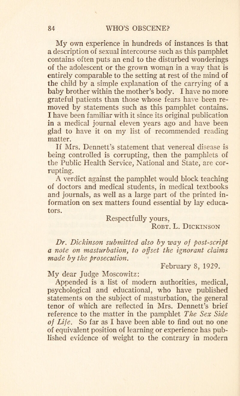 My own experience in hundreds of instances is that a description of sexual intercourse such as this pamphlet contains often puts an end to the disturbed wonderings of the adolescent or the grown woman in a way that is entirely comparable to the setting at rest of the mind of the child by a simple explanation of the carrying of a baby brother within the mother’s body. I have no more grateful patients than those whose fears have been re¬ moved by statements such as this pamphlet contains. I have been familiar with it since its original publication in a medical journal eleven years ago and have been glad to have it on my list of recommended reading matter. If Mrs. Dennett’s statement that venereal disease is being controlled is corrupting, then the pamphlets of the Public Health Service, National and State, are cor¬ rupting. A verdict against the pamphlet would block teaching of doctors and medical students, in medical textbooks and journals, as well as a large part of the printed in¬ formation on sex matters found essential by lay educa¬ tors. Respectfully yours, Robt. L. Dickinson Dr. Dickinson submitted also by way of postscript a note on masturbation, to offset the ignorant claims made by the prosecution. February 8, 1929. My dear Judge Moscowitz: Appended is a list of modern authorities, medical, psychological and educational, who have published statements on the subject of masturbation, the general tenor of which are reflected in Mrs. Dennett’s brief reference to the matter in the pamphlet The Sex Side of Life. So far as I have been able to find out no one of equivalent position of learning or experience has pub¬ lished evidence of weight to the contrary in modern