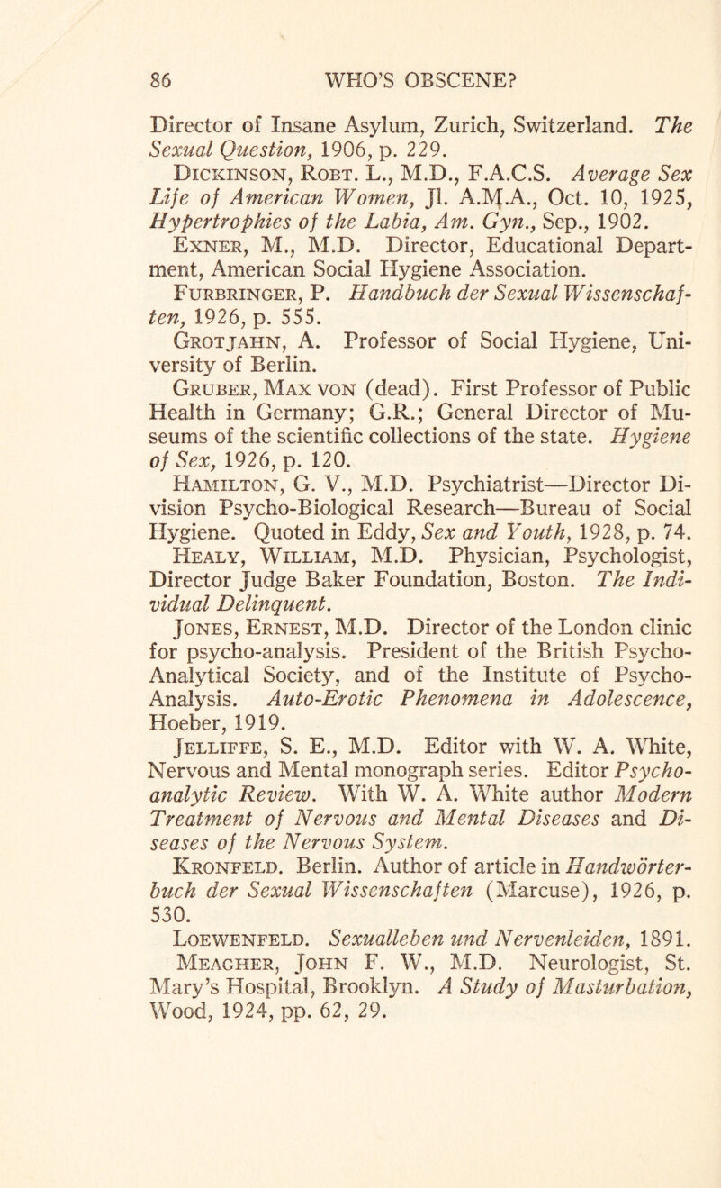 Director of Insane Asylum, Zurich, Switzerland. The Sexual Question, 1906, p. 229. Dickinson, Robt. L., M.D., F.A.C.S. Average Sex Life of American Women, Jl. A.M.A., Oct. 10, 1925, Hypertrophies of the Labia, Am. Gyn., Sep., 1902. Exner, M., M.D. Director, Educational Depart¬ ment, American Social Elygiene Association. Furbringer, P. Handbuch der Sexual Wissenschaf- ten, 1926, p. 555. Grotjahn, A. Professor of Social Hygiene, Uni¬ versity of Berlin. Gruber, Max von (dead). First Professor of Public Health in Germany; G.R.; General Director of Mu¬ seums of the scientific collections of the state. Hygiene of Sex, 1926, p. 120. Hamilton, G. V., M.D. Psychiatrist—Director Di¬ vision Psycho-Biological Research—Bureau of Social Hygiene. Quoted in Eddy, Sex and Youth, 1928, p. 74. Healy, William, M.D. Physician, Psychologist, Director Judge Baker Foundation, Boston. The Indi¬ vidual Delinquent. Jones, Ernest, M.D. Director of the London clinic for psycho-analysis. President of the British Psycho- Analytical Society, and of the Institute of Psycho- Analysis. Auto-Erotic Phenomena in Adolescence, Hoeber, 1919. Jelliffe, S. E., M.D. Editor with W. A. White, Nervous and Mental monograph series. Editor Psycho¬ analytic Review. With W. A. White author Modern Treatment of Nervous and Mental Diseases and Di¬ seases of the Nervous System. Kronfeld. Berlin. Author of article in Handwdrter- buch der Sexual Wissenschaf ten (Marcuse), 1926, p. 530. Loewenfelb. Sexuallehen und Nervenleiden, 1891. Meagher, John F. W., M.D. Neurologist, St. Mary’s Hospital, Brooklyn. A Study of Masturbation, Wood, 1924, pp. 62, 29.