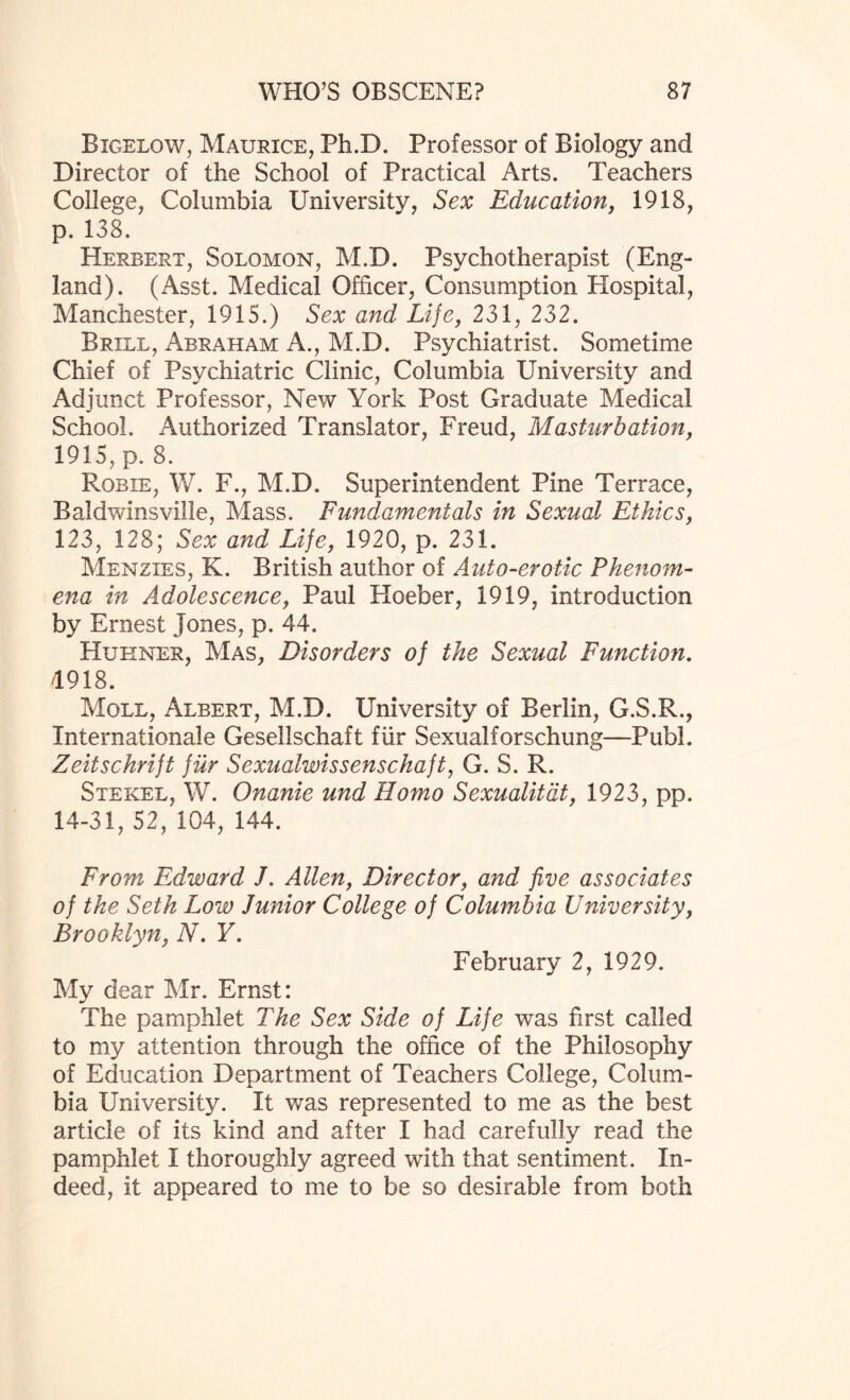 Bigelow, Maurice, Ph.D. Professor of Biology and Director of the School of Practical Arts. Teachers College, Columbia University, Sex Education, 1918, p. 138. Herbert, Solomon, M.D. Psychotherapist (Eng¬ land). (Asst. Medical Officer, Consumption Hospital, Manchester, 1915.) Sex and Life, 231, 232. Brill, Abraham A., M.D. Psychiatrist. Sometime Chief of Psychiatric Clinic, Columbia University and Adjunct Professor, New York Post Graduate Medical School. Authorized Translator, Freud, Masturbation, 1915, p. 8. Robie, W. F., M.D. Superintendent Pine Terrace, Bald wins ville, Mass. Fundamentals in Sexual Ethics, 123, 128; Sex and Life, 1920, p. 231. Menzies, K. British author of Auto-erotic Phenom¬ ena in Adolescence, Paul Hoeber, 1919, introduction by Ernest Jones, p. 44. Huhner, Mas, Disorders of the Sexual Function. 4918. Moll, Albert, M.D. University of Berlin, G.S.R., Internationale Gesellschaft fur Sexualforschung—Publ. Zeitschrift fur Sexualwissenschaft, G. S. R. Stekel, W. Onanie und Homo Sexualitdt, 1923, pp. 14-31, 52, 104, 144. From Edward /. Allen, Director, and five associates of the Seth Loiv Junior College of Columbia University, Brooklyn, N. Y. February 2, 1929. My dear Mr. Ernst: The pamphlet The Sex Side of Life was first called to my attention through the office of the Philosophy of Education Department of Teachers College, Colum¬ bia University. It was represented to me as the best article of its kind and after I had carefully read the pamphlet I thoroughly agreed with that sentiment. In¬ deed, it appeared to me to be so desirable from both