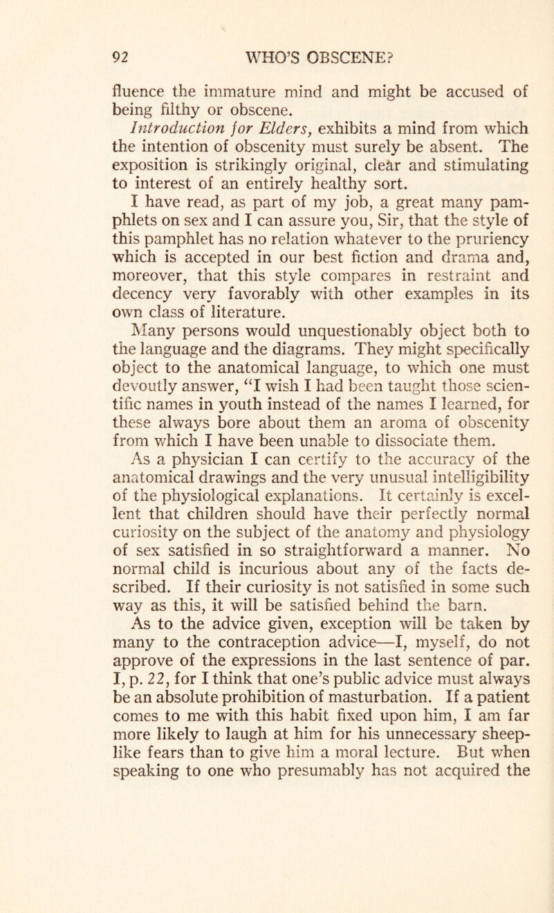 fluence the immature mind and might be accused of being filthy or obscene. Introduction for Elders, exhibits a mind from which the intention of obscenity must surely be absent. The exposition is strikingly original, clear and stimulating to interest of an entirely healthy sort. I have read, as part of my job, a great many pam¬ phlets on sex and I can assure you, Sir, that the style of this pamphlet has no relation whatever to the pruriency which is accepted in our best fiction and drama and, moreover, that this style compares in restraint and decency very favorably with other examples in its own class of literature. Many persons would unquestionably object both to the language and the diagrams. They might specifically object to the anatomical language, to which one must devoutly answer, “I wish I had been taught those scien¬ tific names in youth instead of the names I learned, for these always bore about them an aroma of obscenity from which I have been unable to dissociate them. As a physician I can certify to the accuracy of the anatomical drawings and the very unusual intelligibility of the physiological explanations. It certainly is excel¬ lent that children should have their perfectly normal curiosity on the subject of the anatomy and physiology of sex satisfied in so straightforward a manner. No normal child is incurious about any of the facts de¬ scribed. If their curiosity is not satisfied in some such way as this, it will be satisfied behind the barn. As to the advice given, exception will be taken by many to the contraception advice—I, myself, do not approve of the expressions in the last sentence of par. I, p. 22, for I think that one’s public advice must always be an absolute prohibition of masturbation. If a patient comes to me with this habit fixed upon him, I am far more likely to laugh at him for his unnecessary sheep¬ like fears than to give him a moral lecture. But when speaking to one who presumably has not acquired the
