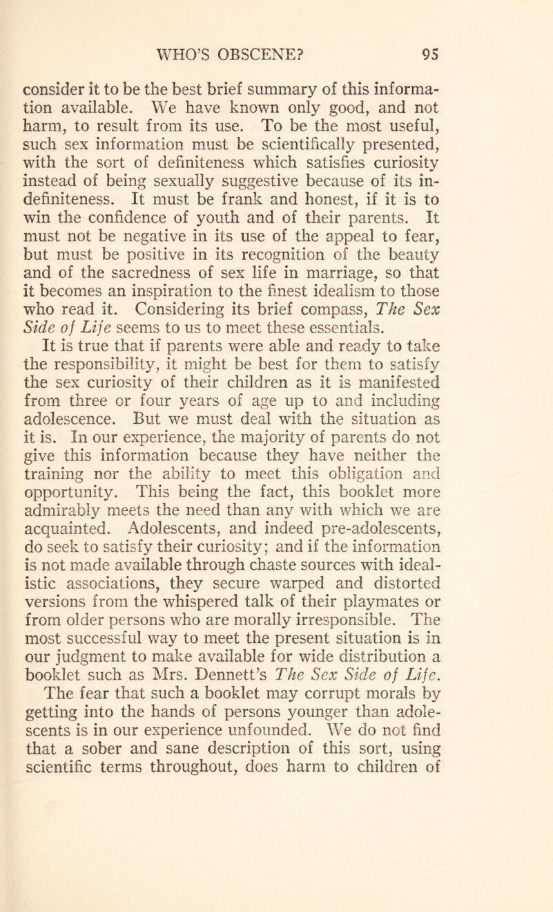 consider it to be the best brief summary of this informa¬ tion available. We have known only good, and not harm, to result from its use. To be the most useful, such sex information must be scientifically presented, with the sort of definiteness which satisfies curiosity instead of being sexually suggestive because of its in¬ definiteness. It must be frank and honest, if it is to win the confidence of youth and of their parents. It must not be negative in its use of the appeal to fear, but must be positive in its recognition of the beauty and of the sacredness of sex life in marriage, so that it becomes an inspiration to the finest idealism to those who read it. Considering its brief compass, The Sex Side of Life seems to us to meet these essentials. It is true that if parents were able and ready to take the responsibility, it might be best for them to satisfy the sex curiosity of their children as it is manifested from three or four years of age up to and including adolescence. But we must deal with the situation as it is. In our experience, the majority of parents do not give this information because they have neither the training nor the ability to meet this obligation and opportunity. This being the fact, this booklet more admirably meets the need than any with which we are acquainted. Adolescents, and indeed pre-adolescents, do seek to satisfy their curiosity; and if the information is not made available through chaste sources with ideal¬ istic associations, they secure warped and distorted versions from the whispered talk of their playmates or from older persons who are morally irresponsible. The most successful way to meet the present situation is in our judgment to make available for wide distribution a booklet such as Mrs. Dennett’s The Sex Side of Life. The fear that such a booklet may corrupt morals by getting into the hands of persons younger than adole¬ scents is in our experience unfounded. We do not find that a sober and sane description of this sort, using scientific terms throughout, does harm to children of