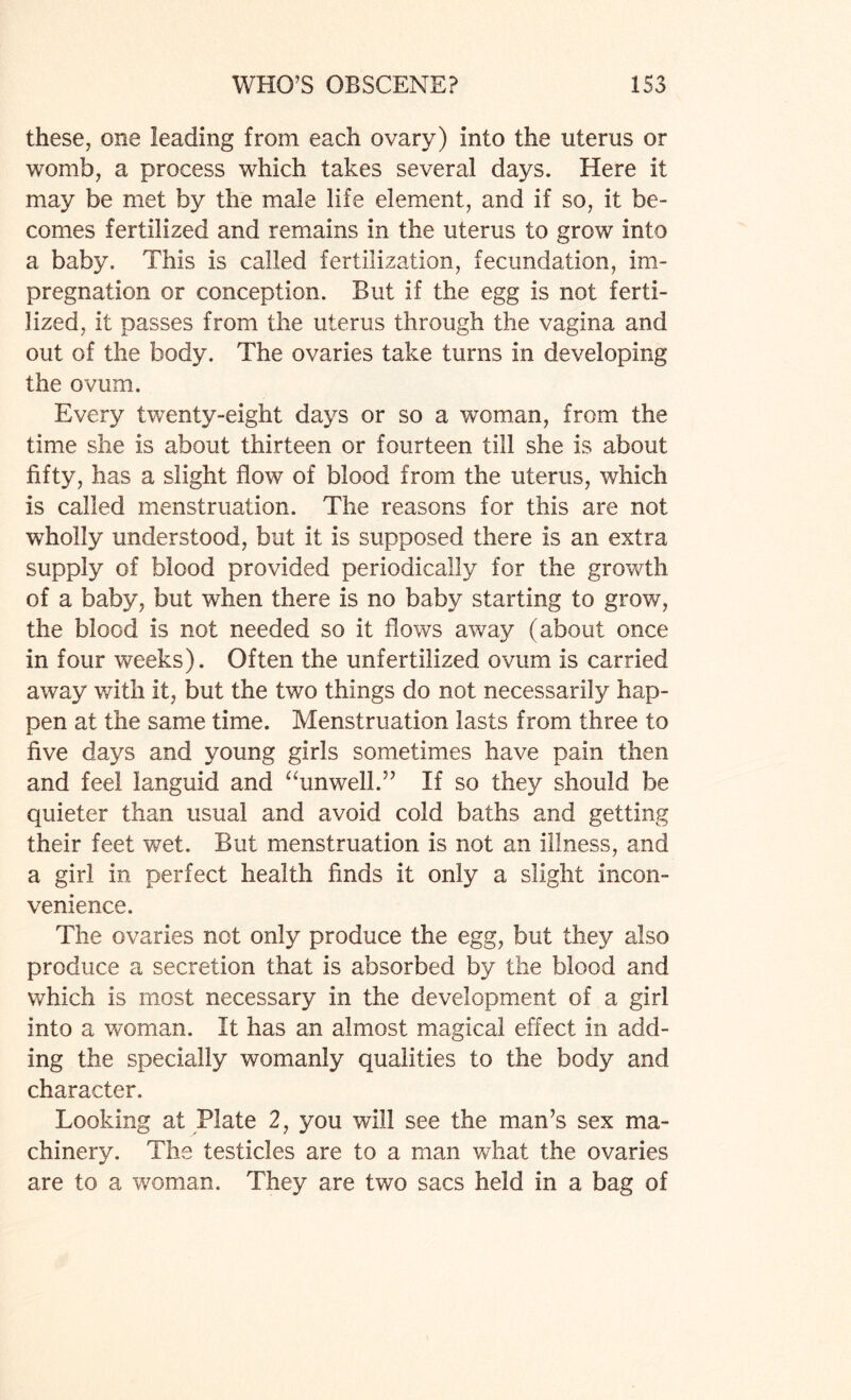 these, one leading from each ovary) into the uterus or womb, a process which takes several days. Here it may be met by the male life element, and if so, it be¬ comes fertilized and remains in the uterus to grow into a baby. This is called fertilization, fecundation, im¬ pregnation or conception. But if the egg is not ferti¬ lized, it passes from the uterus through the vagina and out of the body. The ovaries take turns in developing the ovum. Every twenty-eight days or so a woman, from the time she is about thirteen or fourteen till she is about fifty, has a slight flow of blood from the uterus, which is called menstruation. The reasons for this are not wholly understood, but it is supposed there is an extra supply of blood provided periodically for the growth of a baby, but when there is no baby starting to grow, the blood is not needed so it flows away (about once in four weeks). Often the unfertilized ovum is carried away with it, but the two things do not necessarily hap¬ pen at the same time. Menstruation lasts from three to five days and young girls sometimes have pain then and feel languid and “unwell.” If so they should be quieter than usual and avoid cold baths and getting their feet wet. But menstruation is not an illness, and a girl in perfect health finds it only a slight incon¬ venience. The ovaries not only produce the egg, but they also produce a secretion that is absorbed by the blood and which is most necessary in the development of a girl into a woman. It has an almost magical effect in add¬ ing the specially womanly qualities to the body and character. Looking at Plate 2, you will see the man’s sex ma¬ chinery. The testicles are to a man what the ovaries are to a woman. They are two sacs held in a bag of