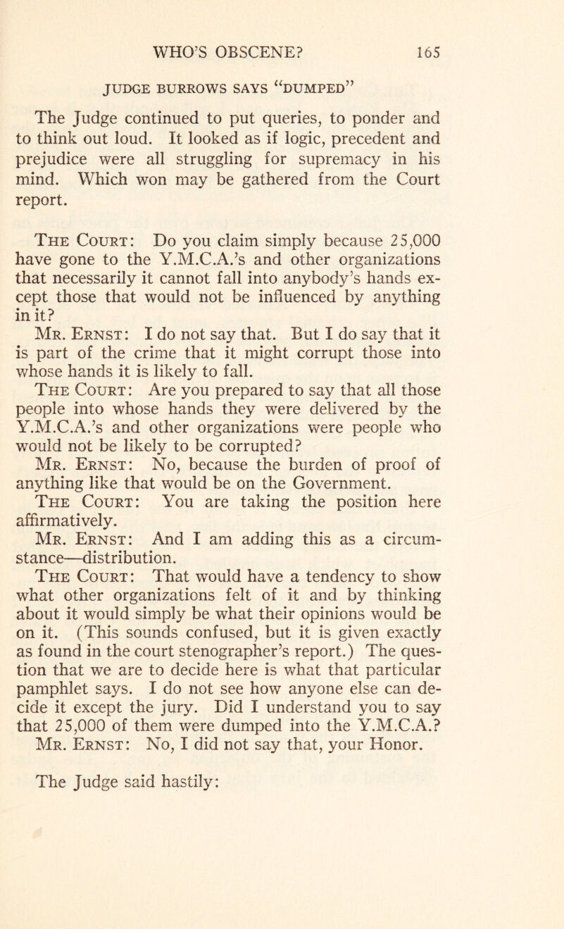 JUDGE BURROWS SAYS “DUMPED” The Judge continued to put queries, to ponder and to think out loud. It looked as if logic, precedent and prejudice were all struggling for supremacy in his mind. Which won may be gathered from the Court report. The Court: Do you claim simply because 25,000 have gone to the Y.M.C.A.’s and other organizations that necessarily it cannot fall into anybody’s hands ex¬ cept those that would not be influenced by anything in it? Mr. Ernst: I do not say that. But I do say that it is part of the crime that it might corrupt those into whose hands it is likely to fall. The Court : Are you prepared to say that all those people into whose hands they were delivered by the Y.M.C.A.’s and other organizations were people who would not be likely to be corrupted? Mr. Ernst: No, because the burden of proof of anything like that would be on the Government. The Court: You are taking the position here affirmatively. Mr. Ernst: And I am adding this as a circum¬ stance-distribution. The Court: That would have a tendency to show what other organizations felt of it and by thinking about it would simply be what their opinions would be on it. (This sounds confused, but it is given exactly as found in the court stenographer’s report.) The ques¬ tion that we are to decide here is what that particular pamphlet says. I do not see how anyone else can de¬ cide it except the jury. Did I understand you to say that 25,000 of them were dumped into the Y.M.C.A.? Mr. Ernst: No, I did not say that, your Honor. The Judge said hastily: