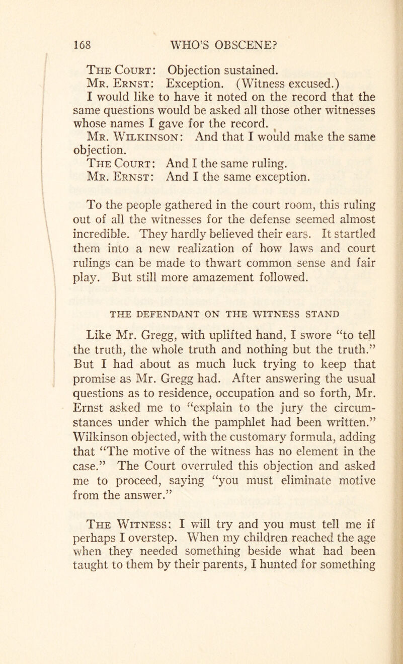 The Court: Objection sustained. Mr. Ernst: Exception. (Witness excused.) I would like to have it noted on the record that the same questions would be asked all those other witnesses whose names I gave for the record. Mr. Wilkinson: And that I would make the same objection. The Court: And I the same ruling. Mr. Ernst: And I the same exception. To the people gathered in the court room, this ruling out of all the witnesses for the defense seemed almost incredible. They hardly believed their ears. It startled them into a new realization of how laws and court rulings can be made to thwart common sense and fair play. But still more amazement followed. THE DEFENDANT ON THE WITNESS STAND Like Mr. Gregg, with uplifted hand, I swore “to tell the truth, the whole truth and nothing but the truth.” But I had about as much luck trying to keep that promise as Mr. Gregg had. After answering the usual questions as to residence, occupation and so forth, Mr. Ernst asked me to “explain to the jury the circum¬ stances under which the pamphlet had been written.” Wilkinson objected, with the customary formula, adding that “The motive of the witness has no element in the case.” The Court overruled this objection and asked me to proceed, saying “you must eliminate motive from the answer.” The Witness: I will try and you must tell me if perhaps I overstep. When my children reached the age when they needed something beside what had been taught to them by their parents, I hunted for something