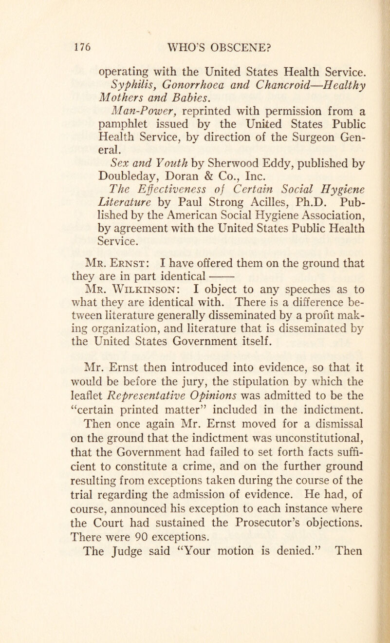 operating with the United States Health Service. Syphilis, Gonorrhoea and Chancroid—Healthy Mothers and Babies. Man-Power, reprinted with permission from a pamphlet issued by the United States Public Health Service, by direction of the Surgeon Gen¬ eral. Sex and Youth by Sherwood Eddy, published by Doubleday, Doran & Co., Inc. The Effectiveness of Certain Social Hygiene Literature by Paul Strong Acilles, Ph.D. Pub¬ lished by the American Social Hygiene Association, by agreement with the United States Public Health Service. Mr. Ernst: I have offered them on the ground that they are in part identical- Mr. Wilkinson: I object to any speeches as to what they are identical with. There is a difference be¬ tween literature generally disseminated by a profit mak¬ ing organization, and literature that is disseminated by the United States Government itself. Mr. Ernst then introduced into evidence, so that it would be before the jury, the stipulation by which the leaflet Representative Opinions was admitted to be the “certain printed matter” included in the indictment. Then once again Mr. Ernst moved for a dismissal on the ground that the indictment was unconstitutional, that the Government had failed to set forth facts suffi¬ cient to constitute a crime, and on the further ground resulting from exceptions taken during the course of the trial regarding the admission of evidence. He had, of course, announced his exception to each instance where the Court had sustained the Prosecutor’s objections. There were 90 exceptions. The Judge said “Your motion is denied.” Then