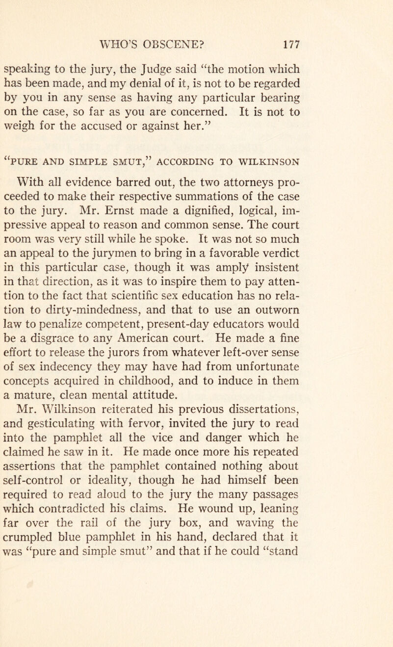 speaking to the jury, the Judge said “the motion which has been made, and my denial of it, is not to be regarded by you in any sense as having any particular bearing on the case, so far as you are concerned. It is not to weigh for the accused or against her.” “PURE AND SIMPLE SMUT,” ACCORDING TO WILKINSON With all evidence barred out, the two attorneys pro¬ ceeded to make their respective summations of the case to the jury. Mr. Ernst made a dignified, logical, im¬ pressive appeal to reason and common sense. The court room was very still while he spoke. It was not so much an appeal to the jurymen to bring in a favorable verdict in this particular case, though it was amply insistent in that direction, as it was to inspire them to pay atten¬ tion to the fact that scientific sex education has no rela¬ tion to dirty-mindedness, and that to use an outworn law to penalize competent, present-day educators would be a disgrace to any American court. He made a fine effort to release the jurors from whatever left-over sense of sex indecency they may have had from unfortunate concepts acquired in childhood, and to induce in them a mature, clean mental attitude. Mr. Wilkinson reiterated his previous dissertations, and gesticulating with fervor, invited the jury to read into the pamphlet all the vice and danger which he claimed he saw in it. He made once more his repeated assertions that the pamphlet contained nothing about self-control or ideality, though he had himself been required to read aloud to the jury the many passages which contradicted his claims. He wound up, leaning far over the rail of the jury box, and waving the crumpled blue pamphlet in his hand, declared that it was “pure and simple smut” and that if he could “stand