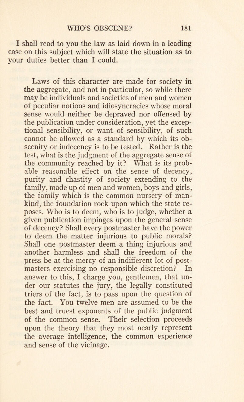 I shall read to you the law as laid down in a leading case on this subject which will state the situation as to your duties better than I could. Laws of this character are made for society in the aggregate, and not in particular, so while there may be individuals and societies of men and women of peculiar notions and idiosyncracies whose moral sense would neither be depraved nor offensed by the publication under consideration, yet the excep¬ tional sensibility, or want of sensibility, of such cannot be allowed as a standard by which its ob¬ scenity or indecency is to be tested. Rather is the test, what is the judgment of the aggregate sense of the community reached by it? What is its prob¬ able reasonable effect on the sense of decency, purity and chastity of society extending to the family, made up of men and women, boys and girls, the family which is the common nursery of man¬ kind, the foundation rock upon which the state re¬ poses. Who is to deem, who is to judge, whether a given publication impinges upon the general sense of decency? Shall every postmaster have the power to deem the matter injurious to public morals? Shall one postmaster deem a thing injurious and another harmless and shall the freedom of the press be at the mercy of an indifferent lot of post¬ masters exercising no responsible discretion? In answer to this, I charge you, gentlemen, that un¬ der our statutes the jury, the legally constituted triers of the fact, is to pass upon the question of the fact. You twelve men are assumed to be the best and truest exponents of the public judgment of the common sense. Their selection proceeds upon the theory that they most nearly represent the average intelligence, the common experience and sense of the vicinage.