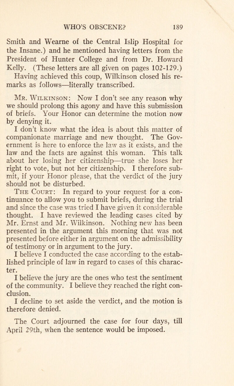 Smith and Wearne of the Central Islip Hospital for the Insane.) and he mentioned having letters from the President of Hunter College and from Dr. Howard Kelly. (These letters are all given on pages 102-129.) Having achieved this coup, Wilkinson closed his re¬ marks as follows—literally transcribed. Mr. Wilkinson: Now I don’t see any reason why we should prolong this agony and have this submission of briefs. Your Honor can determine the motion now by denying it. I don’t know what the idea is about this matter of companionate marriage and new thought. The Gov¬ ernment is here to enforce the law as it exists, and the law and the facts are against this woman. This talk about her losing her citizenship—true she loses her right to vote, but not her citizenship. I therefore sub¬ mit, if your Honor please, that the verdict of the jury should not be disturbed. The Court: In regard to your request for a con¬ tinuance to allow you to submit briefs, during the trial and since the case was tried I have given it considerable thought. I have reviewed the leading cases cited by Mr. Ernst and Mr. Wilkinson. Nothing new has been presented in the argument this morning that was not presented before either in argument on the admissibility of testimony or in argument to the jury. I believe I conducted the case according to the estab¬ lished principle of law in regard to cases of this charac¬ ter. I believe the jury are the ones who test the sentiment of the community. I believe they reached the right con¬ clusion. I decline to set aside the verdict, and the motion is therefore denied. The Court adjourned the case for four days, till April 29th, when the sentence would be imposed.