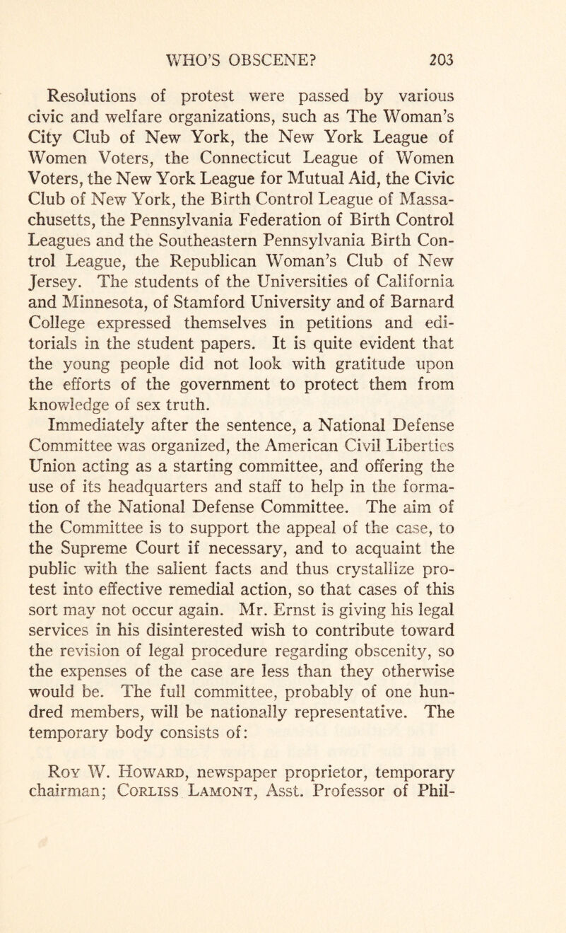 Resolutions of protest were passed by various civic and welfare organizations, such as The Woman’s City Club of New York, the New York League of Women Voters, the Connecticut League of Women Voters, the New York League for Mutual Aid, the Civic Club of New York, the Birth Control League of Massa¬ chusetts, the Pennsylvania Federation of Birth Control Leagues and the Southeastern Pennsylvania Birth Con¬ trol League, the Republican Woman’s Club of New Jersey. The students of the Universities of California and Minnesota, of Stamford University and of Barnard College expressed themselves in petitions and edi¬ torials in the student papers. It is quite evident that the young people did not look with gratitude upon the efforts of the government to protect them from knowledge of sex truth. Immediately after the sentence, a National Defense Committee was organized, the American Civil Liberties Union acting as a starting committee, and offering the use of its headquarters and staff to help in the forma¬ tion of the National Defense Committee. The aim of the Committee is to support the appeal of the case, to the Supreme Court if necessary, and to acquaint the public with the salient facts and thus crystallize pro¬ test into effective remedial action, so that cases of this sort may not occur again. Mr. Ernst is giving his legal services in his disinterested wish to contribute toward the revision of legal procedure regarding obscenity, so the expenses of the case are less than they otherwise would be. The full committee, probably of one hun¬ dred members, will be nationally representative. The temporary body consists of: Roy W. Howard, newspaper proprietor, temporary chairman; Corliss Lamont, Asst. Professor of Phil-