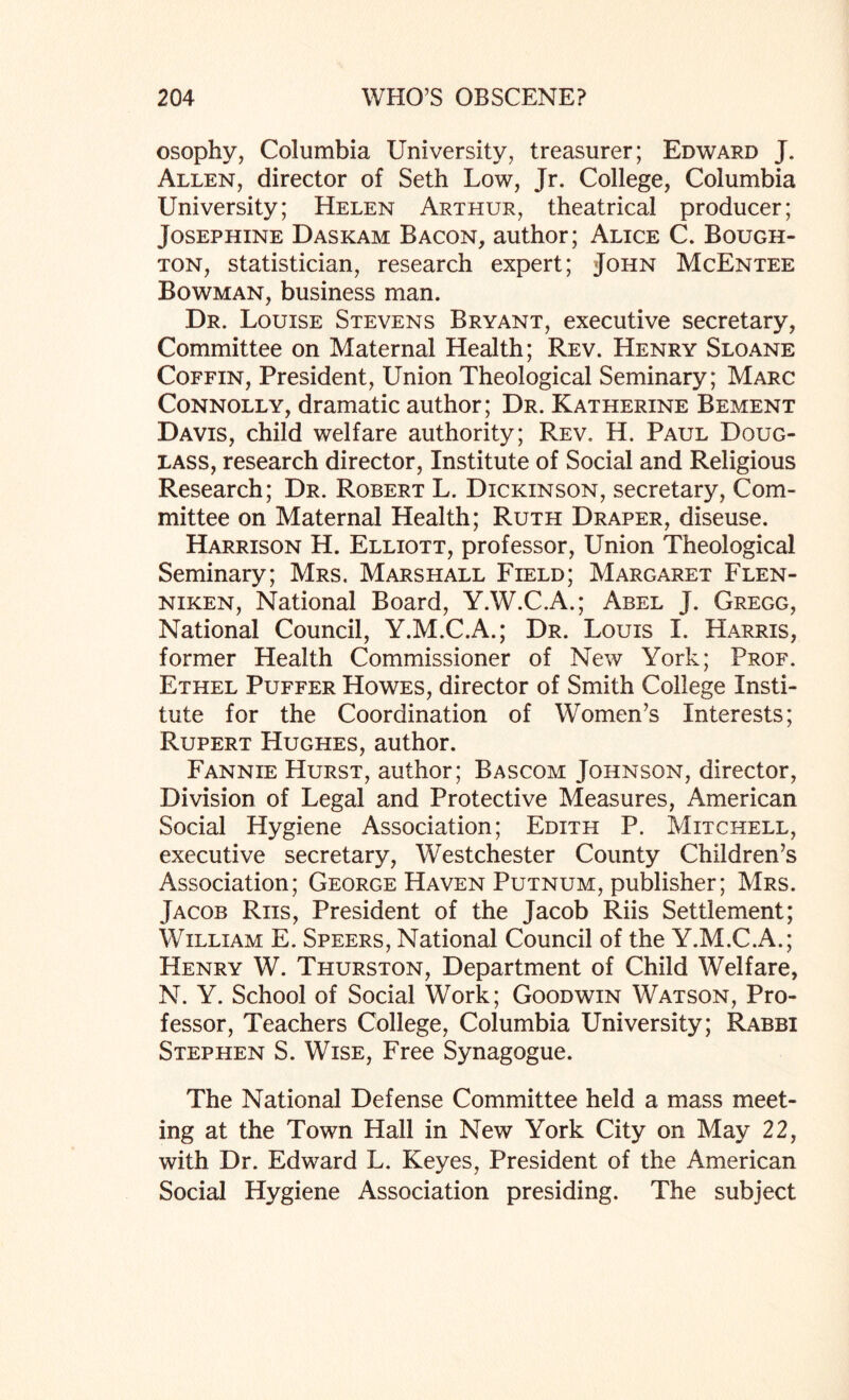 osophy, Columbia University, treasurer; Edward J. Allen, director of Seth Low, Jr. College, Columbia University; Helen Arthur, theatrical producer; Josephine Daskam Bacon, author; Alice C. Bough- ton, statistician, research expert; John McEntee Bowman, business man. Dr. Louise Stevens Bryant, executive secretary, Committee on Maternal Health; Rev. Henry Sloane Coffin, President, Union Theological Seminary; Marc Connolly, dramatic author; Dr. Katherine Bement Davis, child welfare authority; Rev. H. Paul Doug¬ lass, research director, Institute of Social and Religious Research; Dr. Robert L. Dickinson, secretary, Com¬ mittee on Maternal Health; Ruth Draper, diseuse. Harrison H. Elliott, professor, Union Theological Seminary; Mrs. Marshall Field; Margaret Flen- niken, National Board, Y.W.C.A.; Abel J. Gregg, National Council, Y.M.C.A.; Dr. Louis I. Harris, former Health Commissioner of New York; Prof. Ethel Puffer Howes, director of Smith College Insti¬ tute for the Coordination of Women’s Interests; Rupert Hughes, author. Fannie Hurst, author; Bascom Johnson, director, Division of Legal and Protective Measures, American Social Hygiene Association; Edith P. Mitchell, executive secretary, Westchester County Children’s Association; George Haven Putnum, publisher; Mrs. Jacob Riis, President of the Jacob Riis Settlement; William E. Speers, National Council of the Y.M.C.A.; Henry W. Thurston, Department of Child Welfare, N. Y. School of Social Work; Goodwin Watson, Pro¬ fessor, Teachers College, Columbia University; Rabbi Stephen S. Wise, Free Synagogue. The National Defense Committee held a mass meet¬ ing at the Town Hall in New York City on May 22, with Dr. Edward L. Keyes, President of the American Social Hygiene Association presiding. The subject