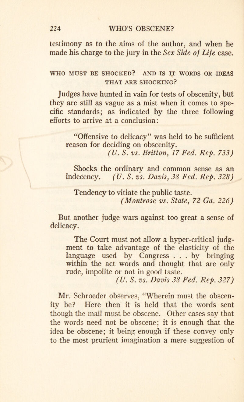 testimony as to the aims of the author, and when he made his charge to the jury in the Sex Side of Life case. WHO MUST BE SHOCKED? AND IS IT WORDS OR IDEAS THAT ARE SHOCKING? Judges have hunted in vain for tests of obscenity, but they are still as vague as a mist when it comes to spe¬ cific standards; as indicated by the three following efforts to arrive at a conclusion: “Offensive to delicacy” was held to be sufficient reason for deciding on obscenity. (U. S. vs. Britton, 17 Fed. Rep. 733) Shocks the ordinary and common sense as an indecency. (U. S. vs. Davis, 38 Fed. Rep. 328) Tendency to vitiate the public taste. (Montrose vs. State, 72 Ga. 226) But another judge wars against too great a sense of delicacy. The Court must not allow a hyper-critical judg¬ ment to take advantage of the elasticity of the language used by Congress ... by bringing within the act words and thought that are only rude, impolite or not in good taste. (U. S. vs. Davis 38 Fed. Rep. 327) Mr. Scliroeder observes, “Wherein must the obscen¬ ity be? Here then it is held that the words sent though the mail must be obscene. Other cases say that the words need not be obscene; it is enough that the idea be obscene; it being enough if these convey only to the most prurient imagination a mere suggestion of