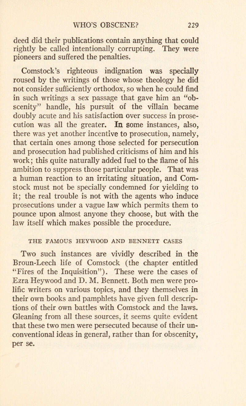 deed did their publications contain anything that could rightly be called intentionally corrupting. They were pioneers and suffered the penalties. Comstock’s righteous indignation was specially roused by the writings of those whose theology he did not consider sufficiently orthodox, so when he could find in such writings a sex passage that gave him an “ob¬ scenity” handle, his pursuit of the villain became doubly acute and his satisfaction over success in prose¬ cution was all the greater. In some instances, also, there was yet another incentive to prosecution, namely, that certain ones among those selected for persecution and prosecution had published criticisms of him and his work; this quite naturally added fuel to the dame of his ambition to suppress those particular people. That was a human reaction to an irritating situation, and Com¬ stock must not be specially condemned for yielding to it; the real trouble is not with the agents who induce prosecutions under a vague law which permits them to pounce upon almost anyone they choose, but with the law itself which makes possible the procedure. THE FAMOUS HEYWOOD AND BENNETT CASES Two such instances are vividly described in the Broun-Leech life of Comstock (the chapter entitled “Fires of the Inquisition”). These were the cases of Ezra Heywood and D. M. Bennett. Both men were pro¬ lific writers on various topics, and they themselves in their own books and pamphlets have given full descrip¬ tions of their own battles with Comstock and the laws. Gleaning from all these sources, it seems quite evident that these two men were persecuted because of their un¬ conventional ideas in general, rather than for obscenity, per se.