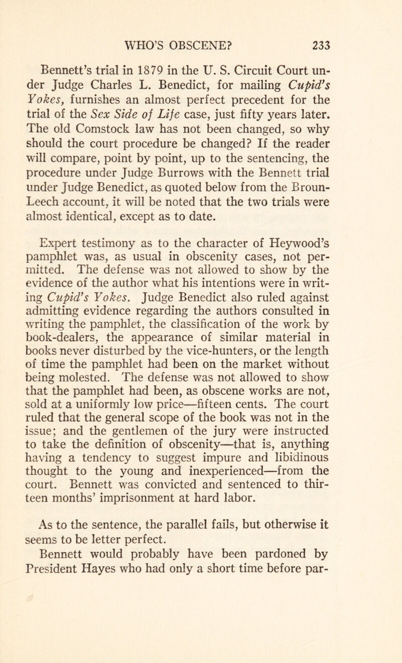 Bennett’s trial in 1879 in the U. S. Circuit Court un¬ der Judge Charles L. Benedict, for mailing Cupid’s Yokes, furnishes an almost perfect precedent for the trial of the Sex Side of Life case, just fifty years later. The old Comstock law has not been changed, so why should the court procedure be changed? If the reader will compare, point by point, up to the sentencing, the procedure under Judge Burrows with the Bennett trial under Judge Benedict, as quoted below from the Broun- Leech account, it will be noted that the two trials were almost identical, except as to date. Expert testimony as to the character of Heywood’s pamphlet was, as usual in obscenity cases, not per¬ mitted. The defense was not allowed to show by the evidence of the author what his intentions were in writ¬ ing Cupid’s Yokes. Judge Benedict also ruled against admitting evidence regarding the authors consulted in writing the pamphlet, the classification of the work by book-dealers, the appearance of similar material in books never disturbed by the vice-hunters, or the length of time the pamphlet had been on the market without being molested. The defense was not allowed to show that the pamphlet had been, as obscene works are not, sold at a uniformly low price—fifteen cents. The court ruled that the general scope of the book was not in the issue; and the gentlemen of the jury were instructed to take the definition of obscenity-—that is, anything having a tendency to suggest impure and libidinous thought to the young and inexperienced—from the court. Bennett was convicted and sentenced to thir¬ teen months’ imprisonment at hard labor. As to the sentence, the parallel fails, but otherwise it seems to be letter perfect. Bennett would probably have been pardoned by President Hayes who had only a short time before par-