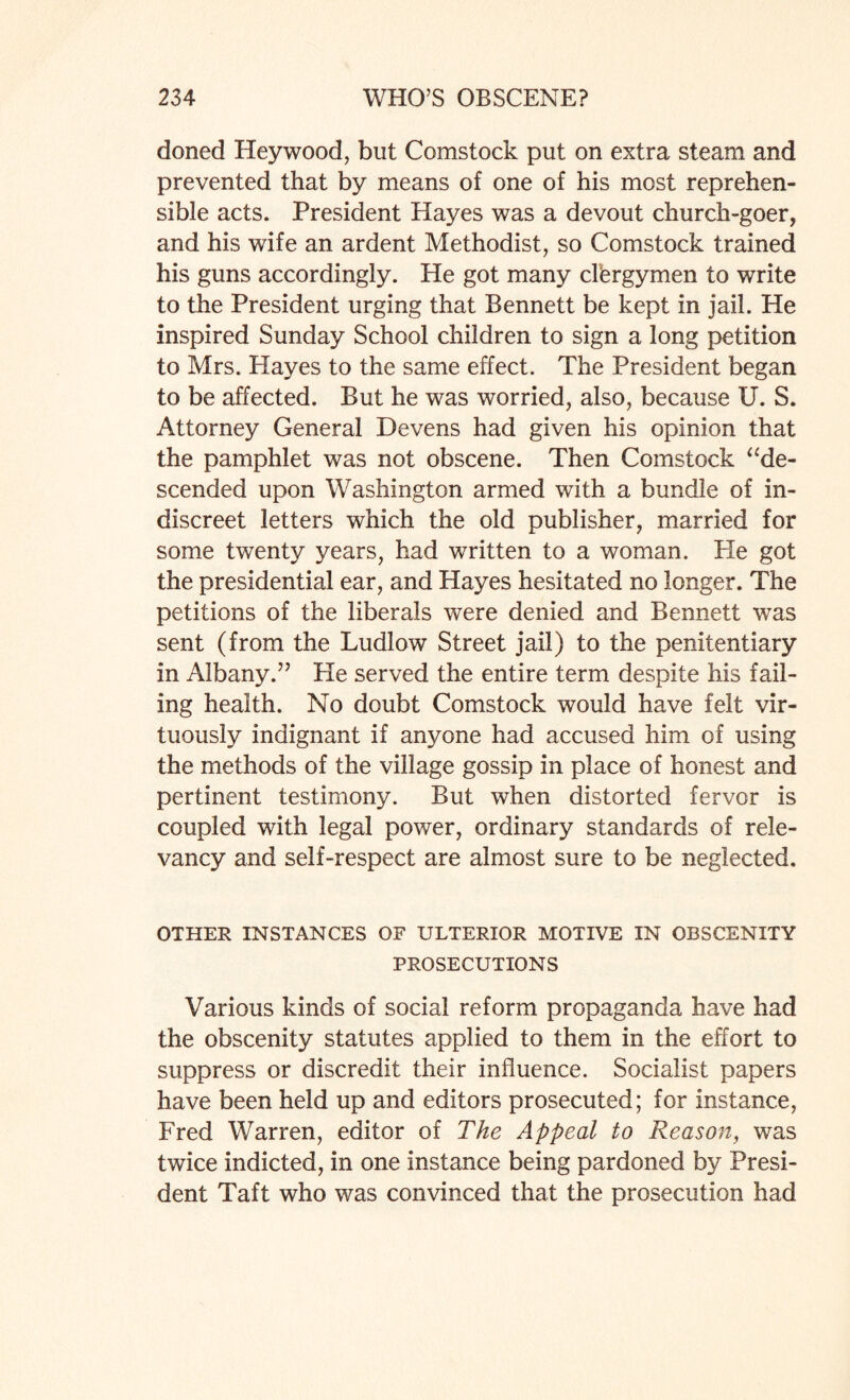 doned Heywood, but Comstock put on extra steam and prevented that by means of one of his most reprehen¬ sible acts. President Hayes was a devout church-goer, and his wife an ardent Methodist, so Comstock trained his guns accordingly. He got many clergymen to write to the President urging that Bennett be kept in jail. He inspired Sunday School children to sign a long petition to Mrs. Hayes to the same effect. The President began to be affected. But he was worried, also, because U. S. Attorney General Devens had given his opinion that the pamphlet was not obscene. Then Comstock “de¬ scended upon Washington armed with a bundle of in¬ discreet letters which the old publisher, married for some twenty years, had written to a woman. He got the presidential ear, and Hayes hesitated no longer. The petitions of the liberals were denied and Bennett was sent (from the Ludlow Street jail) to the penitentiary in Albany.” He served the entire term despite his fail¬ ing health. No doubt Comstock would have felt vir¬ tuously indignant if anyone had accused him of using the methods of the village gossip in place of honest and pertinent testimony. But when distorted fervor is coupled wdth legal power, ordinary standards of rele¬ vancy and self-respect are almost sure to be neglected. OTHER INSTANCES OF ULTERIOR MOTIVE IN OBSCENITY PROSECUTIONS Various kinds of social reform propaganda have had the obscenity statutes applied to them in the effort to suppress or discredit their influence. Socialist papers have been held up and editors prosecuted; for instance, Fred Warren, editor of The Appeal to Reason, was twice indicted, in one instance being pardoned by Presi¬ dent Taft who was convinced that the prosecution had