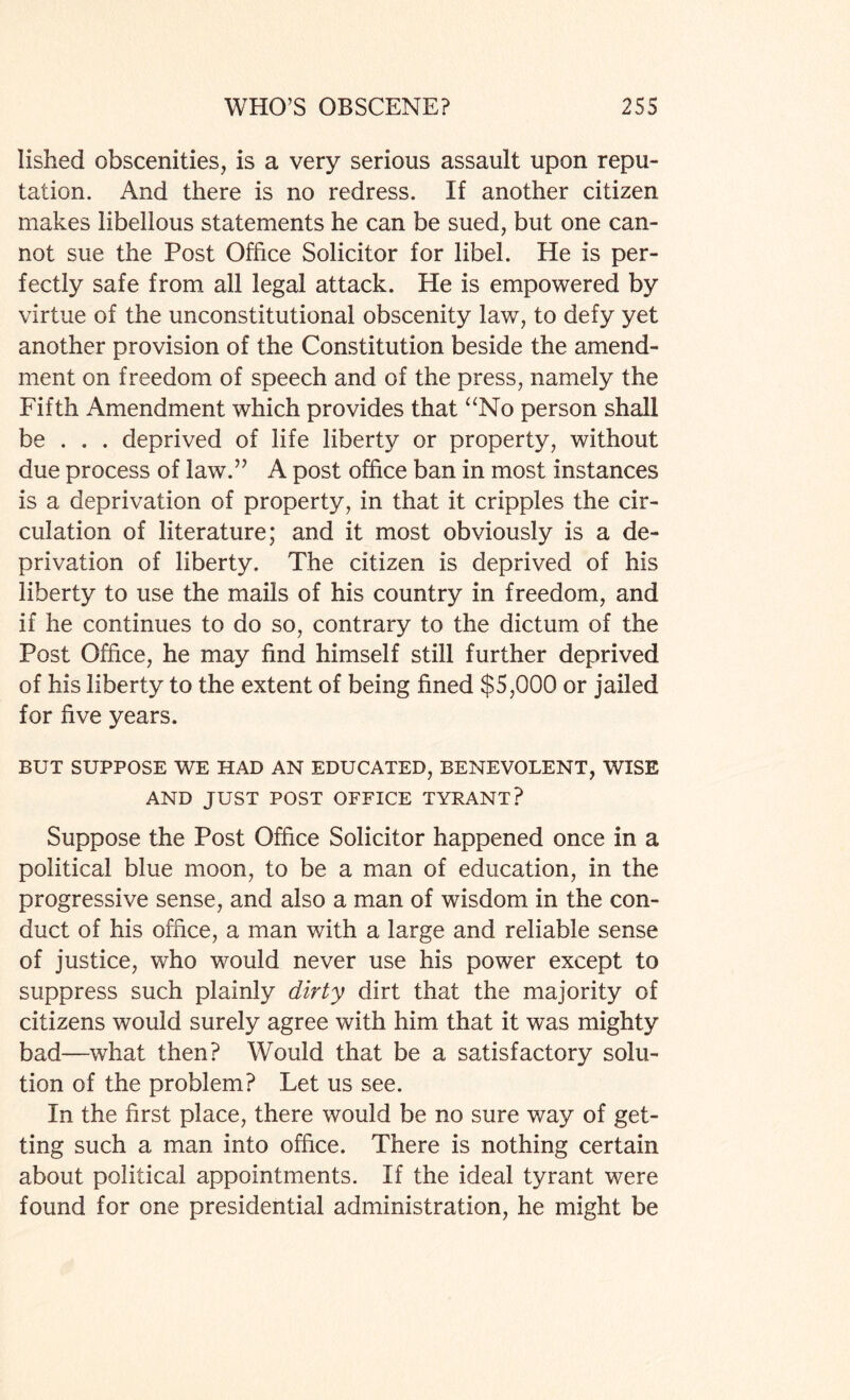 lished obscenities, is a very serious assault upon repu¬ tation. And there is no redress. If another citizen makes libellous statements he can be sued, but one can¬ not sue the Post Office Solicitor for libel. He is per¬ fectly safe from all legal attack. He is empowered by virtue of the unconstitutional obscenity law, to defy yet another provision of the Constitution beside the amend¬ ment on freedom of speech and of the press, namely the Fifth Amendment which provides that “No person shall be . . . deprived of life liberty or property, without due process of law.” A post office ban in most instances is a deprivation of property, in that it cripples the cir¬ culation of literature; and it most obviously is a de¬ privation of liberty. The citizen is deprived of his liberty to use the mails of his country in freedom, and if he continues to do so, contrary to the dictum of the Post Office, he may find himself still further deprived of his liberty to the extent of being fined $5,000 or jailed for five years. BUT SUPPOSE WE HAD AN EDUCATED, BENEVOLENT, WISE AND JUST POST OFFICE TYRANT? Suppose the Post Office Solicitor happened once in a political blue moon, to be a man of education, in the progressive sense, and also a man of wisdom in the con¬ duct of his office, a man with a large and reliable sense of justice, who would never use his power except to suppress such plainly dirty dirt that the majority of citizens would surely agree with him that it was mighty bad—what then? Would that be a satisfactory solu¬ tion of the problem? Let us see. In the first place, there would be no sure way of get¬ ting such a man into office. There is nothing certain about political appointments. If the ideal tyrant were found for one presidential administration, he might be