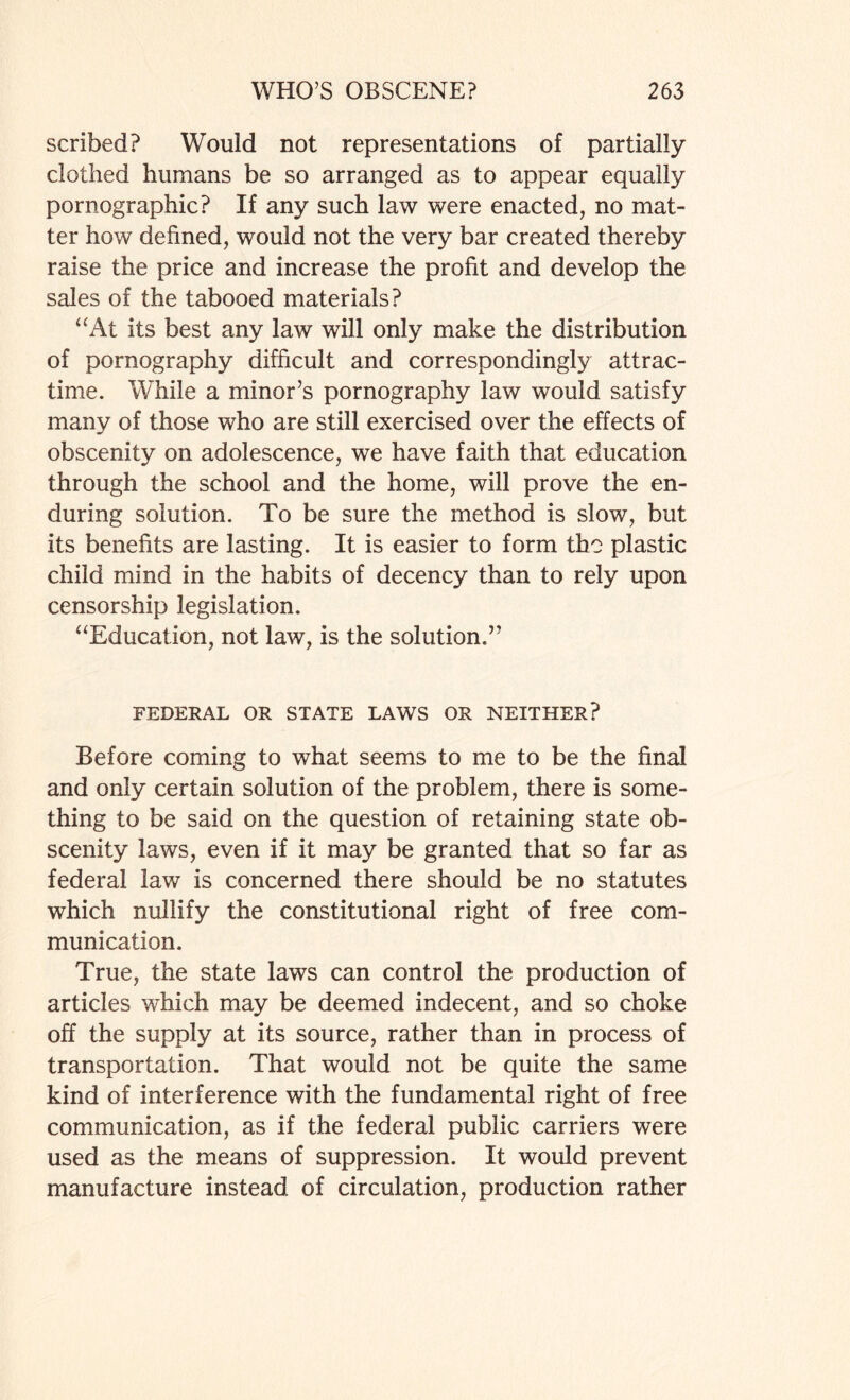 scribed? Would not representations of partially clothed humans be so arranged as to appear equally pornographic? If any such law were enacted, no mat¬ ter how defined, would not the very bar created thereby raise the price and increase the profit and develop the sales of the tabooed materials? “At its best any law will only make the distribution of pornography difficult and correspondingly attrac- time. While a minor’s pornography law would satisfy many of those who are still exercised over the effects of obscenity on adolescence, we have faith that education through the school and the home, will prove the en¬ during solution. To be sure the method is slow, but its benefits are lasting. It is easier to form the plastic child mind in the habits of decency than to rely upon censorship legislation. “Education, not law, is the solution.” FEDERAL OR STATE LAWS OR NEITHER? Before coming to what seems to me to be the final and only certain solution of the problem, there is some¬ thing to be said on the question of retaining state ob¬ scenity laws, even if it may be granted that so far as federal law is concerned there should be no statutes which nullify the constitutional right of free com¬ munication. True, the state laws can control the production of articles which may be deemed indecent, and so choke off the supply at its source, rather than in process of transportation. That would not be quite the same kind of interference with the fundamental right of free communication, as if the federal public carriers were used as the means of suppression. It would prevent manufacture instead of circulation, production rather