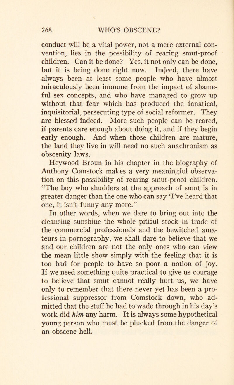 conduct will be a vital power, not a mere external con¬ vention, lies in the possibility of rearing smut-proof children. Can it be done? Yes, it not only can be done, but it is being done right now. Indeed, there have always been at least some people who have almost miraculously been immune from the impact of shame¬ ful sex concepts, and who have managed to grow up without that fear wdiich has produced the fanatical, inquisitorial, persecuting type of social reformer. They are blessed indeed. More such people can be reared, if parents care enough about doing it, and if they begin early enough. And when those children are mature, the land they live in will need no such anachronism as obscenity laws. Hey wood Broun in his chapter in the biography of Anthony Comstock makes a very meaningful observa¬ tion on this possibility of rearing smut-proof children. “The boy who shudders at the approach of smut is in greater danger than the one who can say Tve heard that one, it isn’t funny any more.” In other words, when we dare to bring out into the cleansing sunshine the whole pitiful stock in trade of the commercial professionals and the bewitched ama¬ teurs in pornography, we shall dare to believe that we and our children are not the only ones who can view the mean little show simply with the feeling that it is too bad for people to have so poor a notion of joy. If we need something quite practical to give us courage to believe that smut cannot really hurt us, we have only to remember that there never yet has been a pro¬ fessional suppressor from Comstock down, who ad¬ mitted that the stuff he had to wade through in his day’s work did him any harm. It is always some hypothetical young person who must be plucked from the danger of an obscene hell.