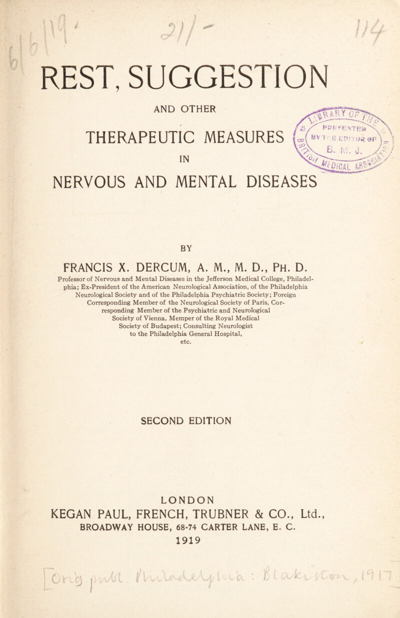 ' / /•$ REST, SUGGESTION AND OTHER THERAPEUTIC MEASURES IN NERVOUS AND MENTAL DISEASES BY FRANCIS X. DERCUM, A. M., M. D., Ph. D. Professor of Nervous and Mental Diseases in the Jefferson Medical College, Philadel¬ phia; Ex-President of the American Neurological Association, of the Philadelphia Neurological Society and of the Philadelphia Psychiatric Society; Foreign Corresponding Member of the Neurological Society of Paris, Cor¬ responding Member of the Psychiatric and Neurological Society of Vienna, Memper of the Royal Medical Society of Budapest; Consulting Neurologist to the Philadelphia General Hospital, etc. SECOND EDITION LONDON KEGAN PAUL, FRENCH, TRUBNER & CO., Ltd., BROADWAY HOUSE, 68-74 CARTER LANE, E. C. 1919