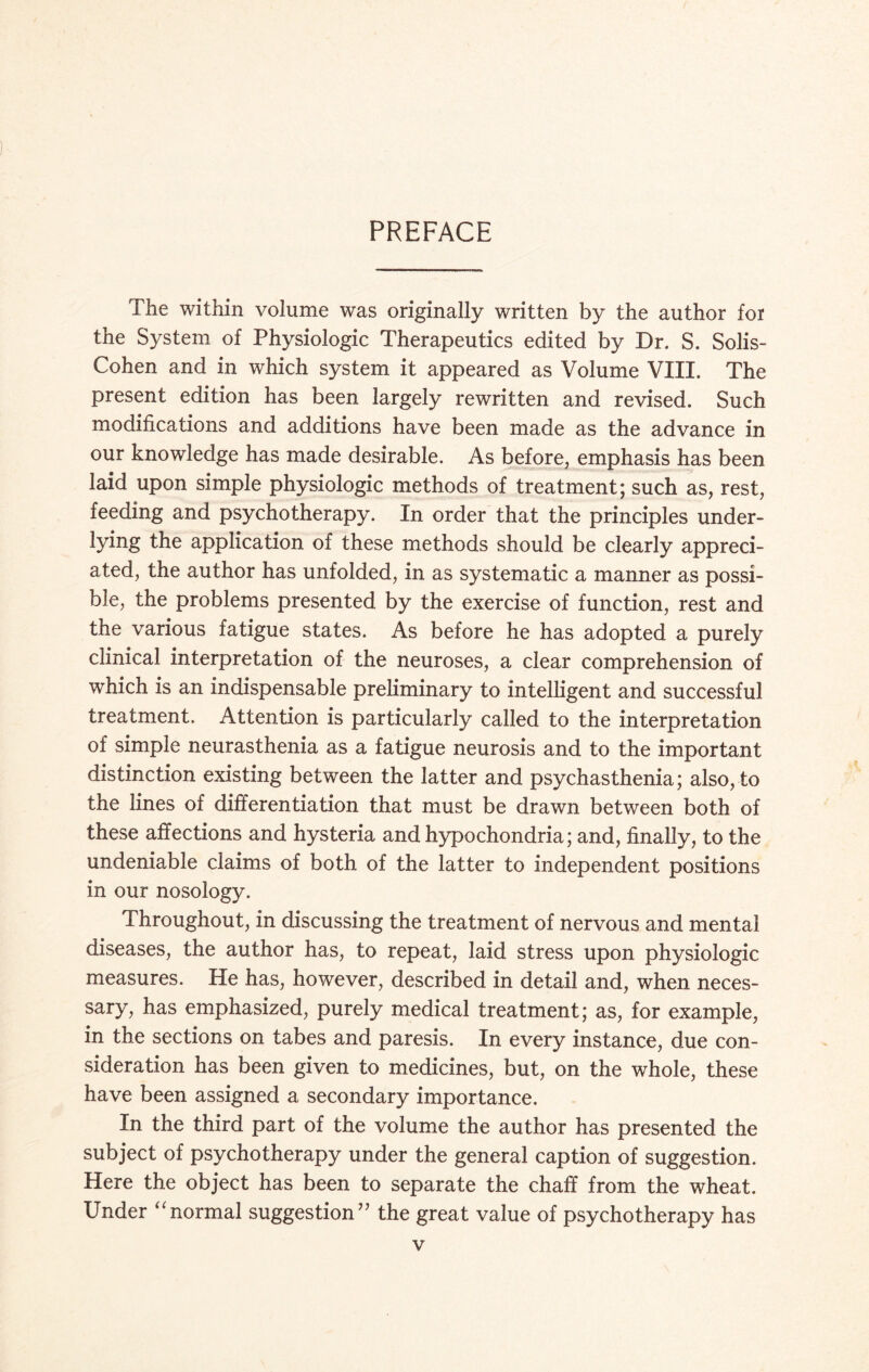 PREFACE The within volume was originally written by the author for the System of Physiologic Therapeutics edited by Dr. S. Solis- Cohen and in which system it appeared as Volume VIII. The present edition has been largely rewritten and revised. Such modifications and additions have been made as the advance in our knowledge has made desirable. As before, emphasis has been laid upon simple physiologic methods of treatment; such as, rest, feeding and psychotherapy. In order that the principles under- the application of these methods should be clearly appreci¬ ated, the author has unfolded, in as systematic a manner as possi¬ ble, the problems presented by the exercise of function, rest and the various fatigue states. As before he has adopted a purely clinical interpretation of the neuroses, a clear comprehension of which is an indispensable preliminary to intelligent and successful treatment. Attention is particularly called to the interpretation of simple neurasthenia as a fatigue neurosis and to the important distinction existing between the latter and psychasthenia; also, to the lines of differentiation that must be drawn between both of these affections and hysteria and hypochondria; and, finally, to the undeniable claims of both of the latter to independent positions in our nosology. Throughout, in discussing the treatment of nervous and mental diseases, the author has, to repeat, laid stress upon physiologic measures. He has, however, described in detail and, when neces¬ sary, has emphasized, purely medical treatment; as, for example, in the sections on tabes and paresis. In every instance, due con¬ sideration has been given to medicines, but, on the whole, these have been assigned a secondary importance. In the third part of the volume the author has presented the subject of psychotherapy under the general caption of suggestion. Here the object has been to separate the chaff from the wheat. Under “normal suggestion” the great value of psychotherapy has