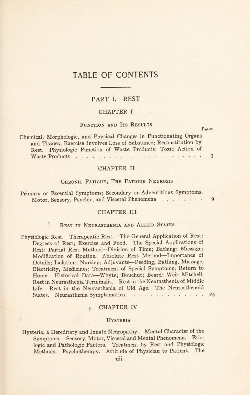 TABLE OF CONTENTS PART I—REST CHAPTER I Function and Its Results Page Chemical, Morphologic, and Physical Changes in Functionating Organs and Tissues; Exercise Involves Loss of Substance; Reconstitution by Rest. Physiologic Function of Waste Products; Toxic Action of Waste Products.. 3 CHAPTER II Chronic Fatigue; The Fatigue Neurosis Primary or Essential Symptoms; Secondary or Adventitious Symptoms. Motor, Sensory, Psychic, and Visceral Phenomena. 9 CHAPTER III Rest in Neurasthenia and Allied States Physiologic Rest. Therapeutic Rest. The General Application of Rest: Degrees of Rest; Exercise and Food. The Special Applications of Rest: Partial Rest Method—Division of Time; Bathing; Massage; Modification of Routine. Absolute Rest Method—Importance of Details; Isolation; Nursing; Adjuvants—Feeding, Bathing, Massage, Electricity, Medicines; Treatment of Special Symptoms; Return to Home. Historical Data—Whyte; Bouchut; Beard; Weir Mitchell. Rest in Neurasthenia Terminalis. Rest in the Neurasthenia of Middle Life. Rest in the Neurasthenia of Old Age. The Neurasthenoid States. Neurasthenia Symptomatica.25 t CHAPTER IV t9 Hysteria Hysteria, a Hereditary and Innate Neuropathy. Mental Character of the Symptoms. Sensory, Motor, Visceral and Mental Phenomena. Etio- logic and Pathologic Factors. Treatment by Rest and Physiologic Methods. Psychotherapy. Attitude of Physician to Patient. The • • Vll