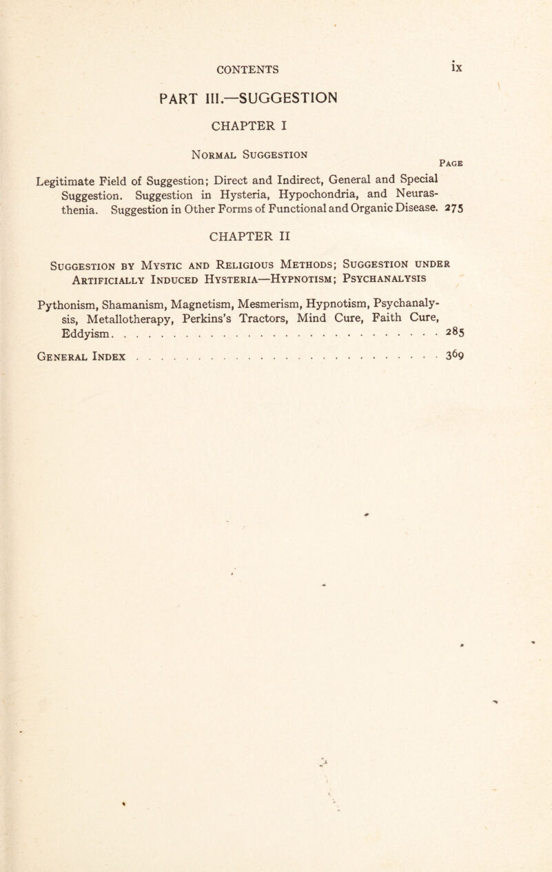 PART III—SUGGESTION CHAPTER I Normal Suggestion Page Legitimate Field of Suggestion; Direct and Indirect, General and Special Suggestion. Suggestion in Hysteria, Hypochondria, and Neuras¬ thenia. Suggestion in Other Forms of Functional and Organic Disease. 275 CHAPTER II Suggestion by Mystic and Religious Methods; Suggestion under Artificially Induced Hysteria—Hypnotism; Psych analysis Pythonism, Shamanism, Magnetism, Mesmerism, Hypnotism, Psychanaly- sis, Metallotherapy, Perkins’s Tractors, Mind Cure, Faith Cure, Eddyism.2®5 General Index.369