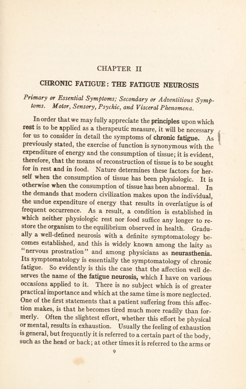 CHAPTER II CHRONIC FATIGUE: THE FATIGUE NEUROSIS Primary or Essential Symptoms; Secondary or Adventitious Symp¬ toms. Motor, Sensory, Psychic, and Visceral Phenomena. In order that we may fully appreciate the principles upon which rest is to be applied as a therapeutic measure, it will be necessary for us to consider in detail the symptoms of chronic fatigue. As previously stated, the exercise of function is synonymous with the expenditure of energy and the consumption of tissue; it is evident, therefore, that the means of reconstruction of tissue is to be sought for in rest and in food. Nature determines these factors for her¬ self when the consumption of tissue has been physiologic. It is otherwise when the consumption of tissue has been abnormal. In the demands that modern civilization makes upon the individual, the undue expenditure of energy that results in overfatigue is of frequent occurrence. As a result, a condition is established in which neither physiologic rest nor food suffice any longer to re¬ store the organism to the equilibrium observed in health. Gradu¬ ally a well-defined neurosis with a definite symptomatology be¬ comes established, and this is widely known among the laity as nervous prostration” and among physicians as neurasthenia. Its symptomatology is essentially the symptomatology of chronic fatigue. So evidently is this the case that the affection well de¬ serves the name of the fatigue neurosis, which I have on various occasions applied to it. There is no subject which is of greater practical importance and which at the same time is more neglected. One of the first statements that a patient suffering from this affec¬ tion makes, is that he becomes tired much more readily than for¬ merly. Often the slightest effort, whether this effort be physical or mental, results in exhaustion. Usually the feeling of exhaustion is general, but frequently it is referred to a certain part of the body, such as the head or back; at other times it is referred to the arms or