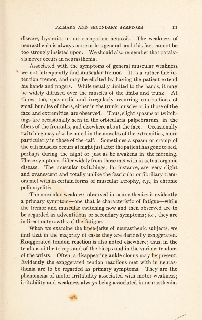 disease, hysteria, or an occupation neurosis. The weakness of neurasthenia is always more or less general, and this fact cannot be too strongly insisted upon. We should also remember that paraly¬ sis never occurs in neurasthenia. Associated with the symptoms of general muscular weakness v we not infrequently find muscular tremor. It is a rather fine in¬ tention tremor, and may be elicited by having the patient extend his hands and fingers. While usually limited to the hands, it may be widely diffused over the muscles of the limbs and trunk. At times, too, spasmodic and irregularly recurring contractions of small bundles of fibers, either in the trunk muscles or in those of the face and extremities, are observed. Thus, slight spasms or twitch- ings are occasionally seen in the orbicularis palpebrarum, in the fibers of the frontalis, and elsewhere about the face. Occasionally twitching may also be noted in the muscles of the extremities, more particularly in those of the calf. Sometimes a spasm or cramp of the calf muscles occurs at night just after the patient has gone to bed, perhaps during the night or just as he awakens in the morning. These symptoms differ widely from those met with in actual organic disease. The muscular twitchings, for instance, are very slight and evanescent and totally unlike the fascicular or fibrillary trem¬ ors met with in certain forms of muscular atrophy, e.g.y in chronic poliomyelitis. The muscular weakness observed in neurasthenics is evidently a primary symptom—one that is characteristic of fatigue—while the tremor and muscular twitching now and then observed are to be regarded as adventitious or secondary symptoms; i.e., they are indirect outgrowths of the fatigue. When we examine the knee-jerks of neurasthenic subjects, we find that in the majority of cases they are decidedly exaggerated. Exaggerated tendon reaction is also noted elsewhere; thus, in the tendons of the triceps and of the biceps and in the various tendons of the wrists. Often, a disappearing ankle clonus may be present. Evidently the exaggerated tendon reactions met with in neuras¬ thenia are to be regarded as primary symptoms. They are the phenomena of motor irritability associated with motor weakness; irritability and weakness always being associated in neurasthenia.