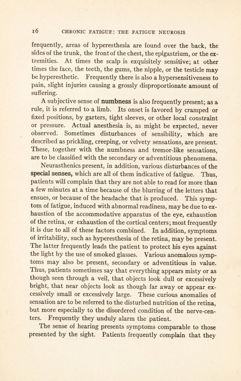 frequently, areas of hyperesthesia are found over the back, the sides of the trunk, the front of the chest, the epigastrium, or the ex¬ tremities. At times the scalp is exquisitely sensitive; at other times the face, the teeth, the gums, the nipple, or the testicle may be hyperesthetic. Frequently there is also a hypersensitiveness to pain, slight injuries causing a grossly disproportionate amount of suffering. A subjective sense of numbness is also frequently present; as a rule, it is referred to a limb. Its onset is favored by cramped or fixed positions, by garters, tight sleeves, or other local constraint or pressure. Actual anesthesia is, as might be expected, never observed. Sometimes disturbances of sensibility, which are described as prickling, creeping, or velvety sensations, are present. These, together with the numbness and tremor-like sensations, are to be classified with the secondary or adventitious phenomena. Neurasthenics present, in addition, various disturbances of the special senses, which are all of them indicative of fatigue. Thus, patients will complain that they are not able to read for more than a few minutes at a time because of the blurring of the letters that ensues, or because of the headache that is produced. This symp¬ tom of fatigue, induced with abnormal readiness, may be due to ex¬ haustion of the accommodative apparatus of the eye, exhaustion of the retina, or exhaustion of the cortical centers; most frequently it is due to all of these factors combined. In addition, symptoms of irritability, such as hyperesthesia of the retina, may be present. The latter frequently leads the patient to protect his eyes against the light by the use of smoked glasses. Various anomalous symp¬ toms may also be present, secondary or adventitious in value. Thus, patients sometimes say that everything appears misty or as though seen through a veil, that objects look dull or excessively bright, that near objects look as though far away or appear ex¬ cessively small or excessively large. These curious anomalies of sensation are to be referred to the disturbed nutrition of the retina, but more especially to the disordered condition of the nerve-cen¬ ters. Frequently they unduly alarm the patient. The sense of hearing presents symptoms comparable to those presented by the sight. Patients frequently complain that they
