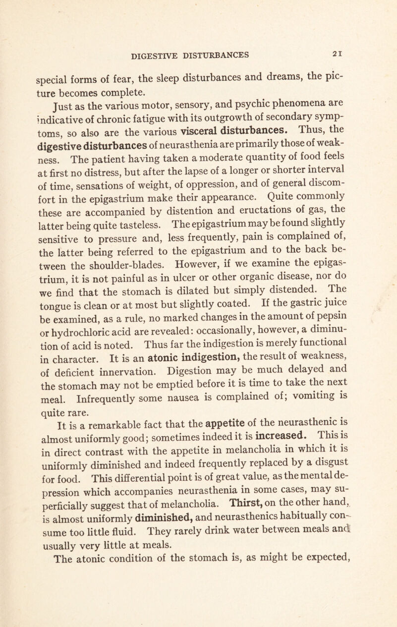 DIGESTIVE DISTURBANCES special forms of fear, the sleep disturbances and dreams, the pic¬ ture becomes complete. Just as the various motor, sensory, and psychic phenomena are indicative of chronic fatigue with its outgrowth of secondary symp¬ toms, so also are the various visceral disturbances. Thus, the digestive disturbances of neurasthenia are primarily those of weak¬ ness. The patient having taken a moderate quantity of food feels at first no distress, but after the lapse of a longer or shorter interval of time, sensations of weight, of oppression, and of general discom¬ fort in the epigastrium make their appearance. Quite commonly these are accompanied by distention and eructations of gas, the latter being quite tasteless. The epigastrium may be found slightly sensitive to pressure and, less frequently, pain is complained of, the latter being referred to the epigastrium and to the back be¬ tween the shoulder-blades. However, if we examine the epigas¬ trium, it is not painful as in ulcer or other organic disease, nor do we find that the stomach is dilated but simply distended. The tongue is clean or at most out slightly coated. If the gastric juice be examined, as a rule, no marked changes in the amount of pepsin or hydrochloric acid are revealed: occasionally, however, a diminu¬ tion of acid is noted. Thus far the indigestion is merely functional in character. It is an atonic indigestion, the result of weakness, of deficient innervation. Digestion may be much delayed and the stomach may not be emptied before it is time to take the next meal. Infrequently some nausea is complained of; vomiting is quite rare. It is a remarkable fact that the appetite of the neurasthenic is almost uniformly good; sometimes indeed it is increased. This is in direct contrast with the appetite in melancholia in which it is uniformly diminished and indeed frequently replaced by a disgust for food. This differential point is of great value, as the mental de¬ pression which accompanies neurasthenia in some cases, may su¬ perficially suggest that of melancholia. Thirst, on the other hand, is almost uniformly diminished, and neurasthenics habitually con¬ sume too little fluid. They rarely drink water between meals anct usually very little at meals. The atonic condition of the stomach is, as might be expected,