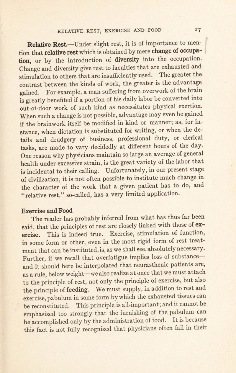 Relative Rest—Under slight rest, it is of importance to men¬ tion that relative rest which is obtained by mere change of occupa¬ tion, or by the introduction of diversity into the occupation. Change and diversity give rest to faculties that are exhausted and stimulation to others that are insufficiently used. The greater the contrast between the kinds of work, the greater is the advantage gained. For example, a man suffering from overwork of the brain is greatly benefited if a portion of his daily labor be converted into out-of-door work of such kind as necessitates physical exertion. When such a change is not possible, advantage may even be gained if the brainwork itself be modified in kind or manner, as, for in¬ stance, when dictation is substituted for writing, or when the de¬ tails and drudgery of business, professional duty, or clerical tasks, are made to vary decidedly at different hours of the day. One reason why physicians maintain so large an average of general health under excessive strain, is the great variety of the labor that is incidental to their calling. Unfortunately, in our present stage of civilization, it is not often possible to institute much change in the character of the work that a given patient has to do, and “ relative rest,” so-called, has a very limited application. Exercise and Food The reader has probably inferred from what has thus far been said, that the principles of rest are closely linked with those of ex¬ ercise. This is indeed true. Exercise, stimulation of function, in some form or other, even in the most rigid form of rest treat¬ ment that can be instituted, is, as we shall see, absolutely necessary. Further, if we recall that overfatigue implies loss of substance and it should here be interpolated that neurasthenic patients are, as a rule, below weight—we also realize at once that we must attach to the principle of rest, not only the principle of exercise, but also the principle of feeding. We must supply, in addition to rest and exercise, pabulum in some form by which the exhausted tissues can be reconstituted. This principle is all-important; and it cannot be emphasized too strongly that the furnishing of the pabulum can be accomplished only by the administration of food. It is because this fact is not fully recognized that physicians often fail in their