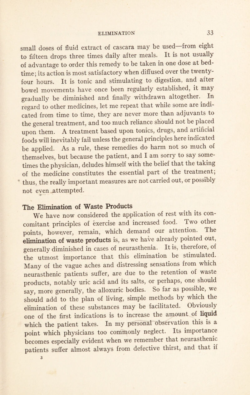 small doses of fluid extract of cascara may be used—from eight to fifteen drops three times daily after meals. It is not usually of advantage to order this remedy to be taken in one dose at bed¬ time; its action is most satisfactory when diffused over the twenty- four hours. It is tonic and stimulating to digestion, and after bowel movements have once been regularly established, it may gradually be diminished and finally withdrawn altogether. In regard to other medicines, let me repeat that while some are indi¬ cated from time to time, they are never more than adjuvants to the general treatment, and too much reliance should not be placed upon them. A treatment based upon tonics, drugs, and artincial foods will inevitably fail unless the general principles here indicated be applied. As a rule, these remedies do harm not so much of themselves, but because the patient, and I am sorry to say some¬ times the physician, deludes himself with the belief that the taking of the medicine constitutes the essential part of the treatment, thus, the really important measures are not carried out, or possibly not even attempted. The Elimination of Waste Products We have now considered the application of rest with its con¬ comitant principles of exercise and increased food. Two other points, however, remain, which demand our attention. The elimination of waste products is, as we have already pointed out, generally diminished in cases of neurasthenia. It is, therefore, of the utmost importance that this elimination be stimulated. Many of the vague aches and distressing sensations from which neurasthenic patients suffer, are due to the retention of waste products, notably uric acid and its salts, or perhaps, one should say, more generally, the alloxuric bodies. So far as possible, we should add to the plan of living, simple methods by which the elimination of these substances may be facilitated. Obviously one of the first indications is to increase the amount of liquid which the patient takes. In my personal observation this is a point which physicians too commonly neglect. Its importance becomes especially evident when we remember that neurasthenic patients suffer almost always from defective thirst, and that if