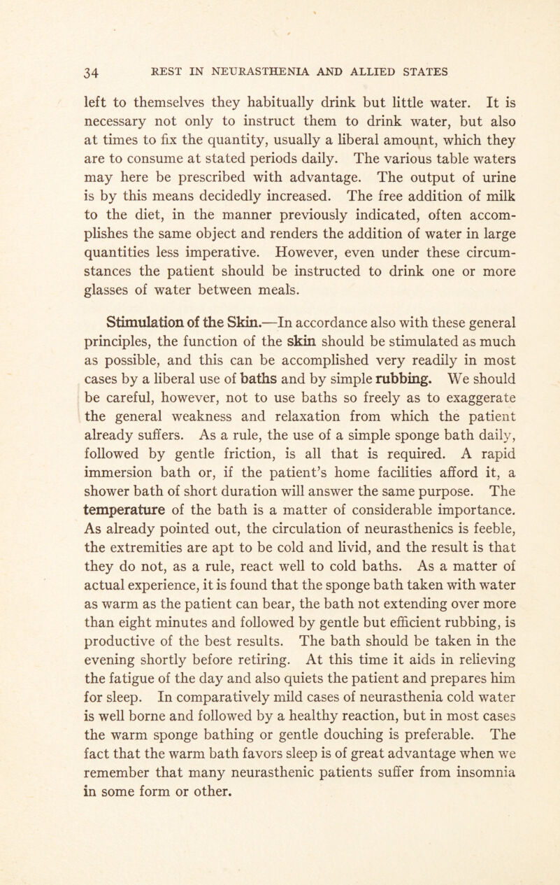 left to themselves they habitually drink but little water. It is necessary not only to instruct them to drink water, but also at times to fix the quantity, usually a liberal amount, which they are to consume at stated periods daily. The various table waters may here be prescribed with advantage. The output of urine is by this means decidedly increased. The free addition of milk to the diet, in the manner previously indicated, often accom¬ plishes the same object and renders the addition of water in large quantities less imperative. However, even under these circum¬ stances the patient should be instructed to drink one or more glasses of water between meals. Stimulation of the Skin.—In accordance also with these general principles, the function of the skin should be stimulated as much as possible, and this can be accomplished very readily in most cases by a liberal use of baths and by simple rubbing. We should be careful, however, not to use baths so freely as to exaggerate the general weakness and relaxation from which the patient already suffers. As a rule, the use of a simple sponge bath daily, followed by gentle friction, is all that is required. A rapid immersion bath or, if the patient’s home facilities afford it, a shower bath of short duration will answer the same purpose. The temperature of the bath is a matter of considerable importance. As already pointed out, the circulation of neurasthenics is feeble, the extremities are apt to be cold and livid, and the result is that they do not, as a rule, react well to cold baths. As a matter of actual experience, it is found that the sponge bath taken with water as warm as the patient can bear, the bath not extending over more than eight minutes and followed by gentle but efficient rubbing, is productive of the best results. The bath should be taken in the evening shortly before retiring. At this time it aids in relieving the fatigue of the day and also quiets the patient and prepares him for sleep. In comparatively mild cases of neurasthenia cold water is well borne and followed by a healthy reaction, but in most cases the warm sponge bathing or gentle douching is preferable. The fact that the warm bath favors sleep is of great advantage when we remember that many neurasthenic patients suffer from insomnia in some form or other.