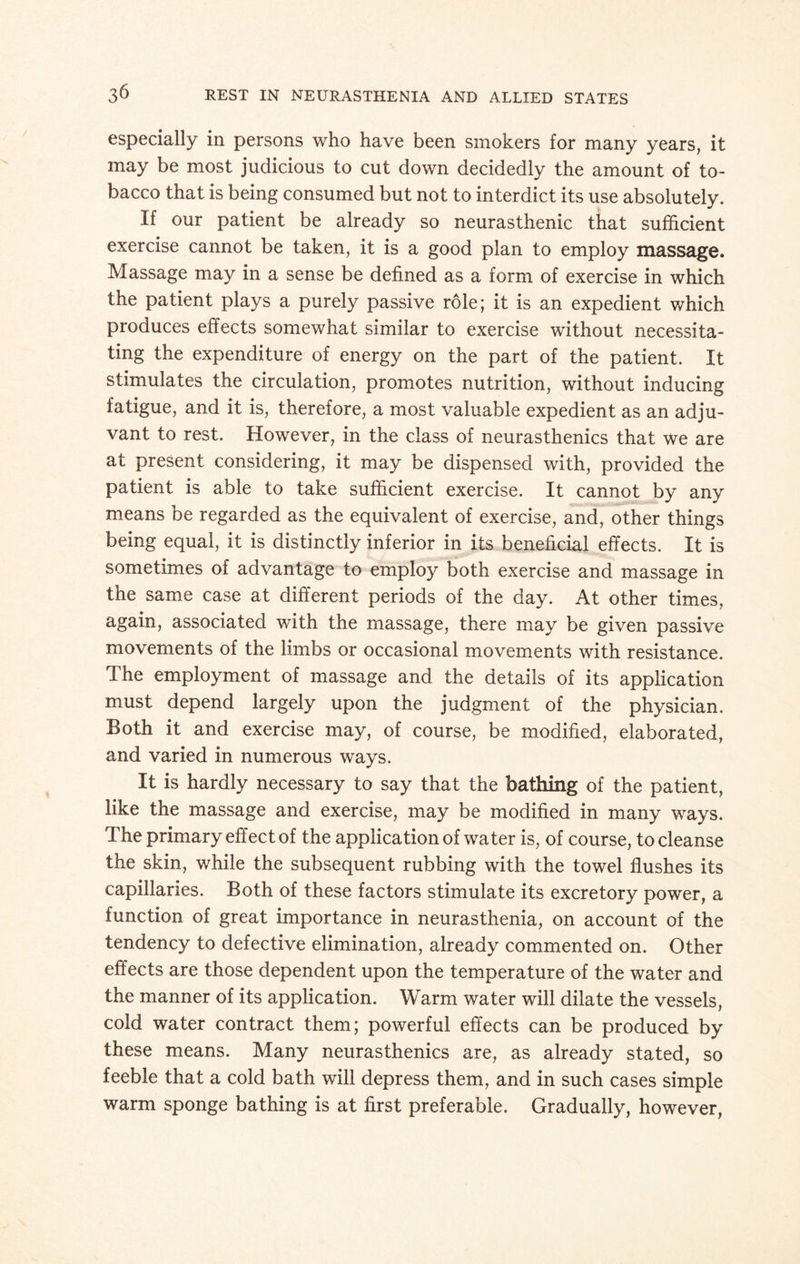 especially in persons who have been smokers for many years, it may be most judicious to cut down decidedly the amount of to¬ bacco that is being consumed but not to interdict its use absolutely. If our patient be already so neurasthenic that sufficient exercise cannot be taken, it is a good plan to employ massage. Massage may in a sense be defined as a form of exercise in which the patient plays a purely passive role; it is an expedient which produces effects somewhat similar to exercise without necessita¬ ting the expenditure of energy on the part of the patient. It stimulates the circulation, promotes nutrition, without inducing fatigue, and it is, therefore, a most valuable expedient as an adju¬ vant to rest. However, in the class of neurasthenics that we are at present considering, it may be dispensed with, provided the patient is able to take sufficient exercise. It cannot by any means be regarded as the equivalent of exercise, and, other things being equal, it is distinctly inferior in its beneficial effects. It is sometimes of advantage to employ both exercise and massage in the same case at different periods of the day. At other times, again, associated with the massage, there may be given passive movements of the limbs or occasional movements with resistance. The employment of massage and the details of its application must depend largely upon the judgment of the physician. Both it and exercise may, of course, be modified, elaborated, and varied in numerous ways. It is hardly necessary to say that the bathing of the patient, like the massage and exercise, may be modified in many ways. The primary effect of the application of water is, of course, to cleanse the skin, while the subsequent rubbing with the towel flushes its capillaries. Both of these factors stimulate its excretory power, a function of great importance in neurasthenia, on account of the tendency to defective elimination, already commented on. Other effects are those dependent upon the temperature of the water and the manner of its application. Warm water will dilate the vessels, cold water contract them; powerful effects can be produced by these means. Many neurasthenics are, as already stated, so feeble that a cold bath will depress them, and in such cases simple warm sponge bathing is at first preferable. Gradually, however,