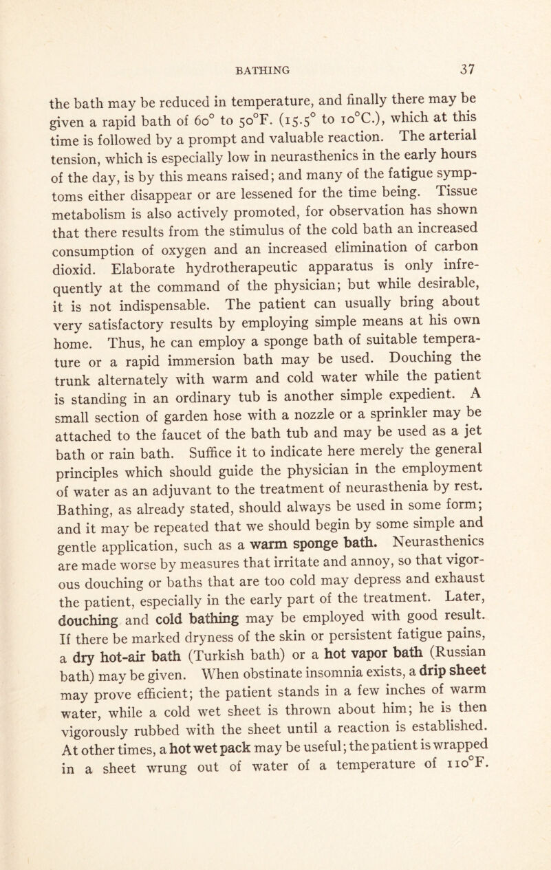 the bath may be reduced in temperature, and finally there may be given a rapid bath of 6o° to 5°°F- (15*5° 10 C.)> which at this time is followed by a prompt and valuable reaction. The arterial tension, which is especially low in neurasthenics in the early hours of the day, is by this means raised; and many of the fatigue symp¬ toms either disappear or are lessened for the time being. Tissue metabolism is also actively promoted, for observation has shown that there results from the stimulus of the cold bath an increased consumption of oxygen and an increased elimination of carbon dioxid. Elaborate hydrotherapeutic apparatus is only infre¬ quently at the command of the physician; but while desirable, it is not indispensable. The patient can usually bring about very satisfactory results by employing simple means at his own home. Thus, he can employ a sponge bath of suitable tempera¬ ture or a rapid immersion bath may be used. Douching the trunk alternately with warm and cold water while the patient is standing in an ordinary tub is another simple expedient. A small section of garden hose with a nozzle or a sprinkler may be attached to the faucet of the bath tub and may be used as a jet bath or rain bath. Suffice it to indicate here merely the general principles which should guide the physician in the employment of water as an adjuvant to the treatment of neurasthenia by rest. Bathing, as already stated, should always be used in some form; and it may be repeated that we should begin by some simple and gentle application, such as a warm sponge bath. Neurasthenics are made worse by measures that irritate and annoy, so that vigor¬ ous douching or baths that are too cold may depress and exhaust the patient, especially in the early part of the tieatment. Later, douching and cold bathing may be employed with good result. If there be marked dryness of the skin or persistent fatigue pains, a dry hot-air bath (Turkish bath) or a hot vapor bath (Russian bath) may be given. When obstinate insomnia exists, a drip sheet may prove efficient; the patient stands in a few inches of warm water, while a cold wet sheet is thrown about him, he is then vigorously rubbed with the sheet until a reaction is established. At other times, a hot wet pack may be useful; the patient is wrapped in a sheet wrung out of water of a temperature of no F.